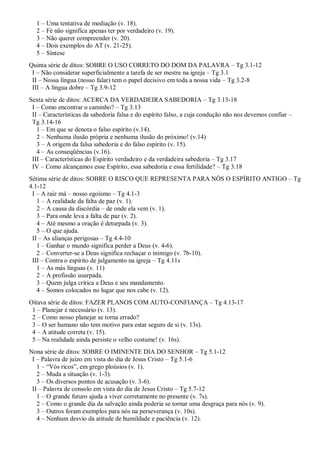 1 – Uma tentativa de mediação (v. 18).
2 – Fé não significa apenas ter por verdadeiro (v. 19).
3 – Não querer compreender (v. 20).
4 – Dois exemplos do AT (v. 21-25).
5 – Síntese
Quinta série de ditos: SOBRE O USO CORRETO DO DOM DA PALAVRA – Tg 3.1-12
I – Não considerar superficialmente a tarefa de ser mestre na igreja – Tg 3.1
II – Nossa língua (nosso falar) tem o papel decisivo em toda a nossa vida – Tg 3.2-8
III – A língua dobre – Tg 3.9-12
Sexta série de ditos: ACERCA DA VERDADEIRA SABEDORIA – Tg 3.13-18
I – Como encontrar o caminho? – Tg 3.13
II – Características da sabedoria falsa e do espírito falso, a cuja condução não nos devemos confiar –
Tg 3.14-16
1 – Em que se denota o falso espírito (v.14).
2 – Nenhuma ilusão própria e nenhuma ilusão do próximo! (v.14)
3 – A origem da falsa sabedoria e do falso espírito (v. 15).
4 – As conseqüências (v.16).
III – Características do Espírito verdadeiro e da verdadeira sabedoria – Tg 3.17
IV – Como alcançamos esse Espírito, essa sabedoria e essa fertilidade? – Tg 3.18
Sétima série de ditos: SOBRE O RISCO QUE REPRESENTA PARA NÓS O ESPÍRITO ANTIGO – Tg
4.1-12
I – A raiz má – nosso egoísmo – Tg 4.1-3
1 – A realidade da falta de paz (v. 1).
2 – A causa da discórdia – de onde ela vem (v. 1).
3 – Para onde leva a falta de paz (v. 2).
4 – Até mesmo a oração é deturpada (v. 3).
5 – O que ajuda.
II – As alianças perigosas – Tg 4.4-10
1 – Ganhar o mundo significa perder a Deus (v. 4-6).
2 – Converter-se a Deus significa rechaçar o inimigo (v. 7b-10).
III – Contra o espírito de julgamento na igreja – Tg 4.11s
1 – As más línguas (v. 11)
2 – A profissão usurpada.
3 – Quem julga critica a Deus e seu mandamento.
4 – Somos colocados no lugar que nos cabe (v. 12).
Oitava série de ditos: FAZER PLANOS COM AUTO-CONFIANÇA – Tg 4.13-17
1 – Planejar é necessário (v. 13).
2 – Como nosso planejar se torna errado?
3 – O ser humano não tem motivo para estar seguro de si (v. 13s).
4 – A atitude correta (v. 15).
5 – Na realidade ainda persiste o velho costume! (v. 16s).
Nona série de ditos: SOBRE O IMINENTE DIA DO SENHOR – Tg 5.1-12
I – Palavra de juízo em vista do dia de Jesus Cristo – Tg 5.1-6
1 – “Vós ricos”, em grego ploúsios (v. 1).
2 – Muda a situação (v. 1-3).
3 – Os diversos pontos de acusação (v. 3-6).
II – Palavra de consolo em vista do dia de Jesus Cristo – Tg 5.7-12
1 – O grande futuro ajuda a viver corretamente no presente (v. 7s).
2 – Como o grande dia da salvação ainda poderia se tornar uma desgraça para nós (v. 9).
3 – Outros foram exemplos para nós na perseverança (v. 10s).
4 – Nenhum desvio da atitude de humildade e paciência (v. 12).
 