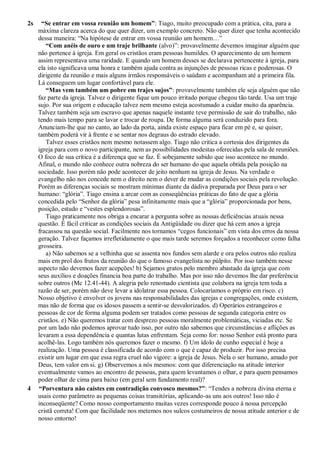 2s “Se entrar em vossa reunião um homem”: Tiago, muito preocupado com a prática, cita, para a
máxima clareza acerca do que quer dizer, um exemplo concreto. Não quer dizer que tenha acontecido
dessa maneira: “Na hipótese de entrar em vossa reunião um homem…”
“Com anéis de ouro e um traje brilhante (alvo)”: provavelmente devemos imaginar alguém que
não pertence à igreja. Em geral os cristãos eram pessoas humildes. O aparecimento de um homem
assim representava uma raridade. E quando um homem desses se declarava pertencente à igreja, para
ela isto significava uma honra e também ajuda contra as injunções de pessoas ricas e poderosas. O
dirigente da reunião e mais alguns irmãos responsáveis o saúdam e acompanham até a primeira fila.
Lá conseguem um lugar confortável para ele.
“Mas vem também um pobre em trajes sujos”: provavelmente também ele seja alguém que não
faz parte da igreja. Talvez o dirigente fique um pouco irritado porque chegou tão tarde. Usa um traje
sujo. Por sua origem e educação talvez nem mesmo esteja acostumado a cuidar muito da aparência.
Talvez também seja um escravo que apenas naquele instante teve permissão de sair do trabalho, não
tendo mais tempo para se lavar e trocar de roupa. De forma alguma será conduzido para fora.
Anunciam-lhe que no canto, ao lado da porta, ainda existe espaço para ficar em pé e, se quiser,
também poderá vir à frente e se sentar nos degraus do estrado elevado.
Talvez esses cristãos nem mesmo notassem algo. Tiago não critica a cortesia dos dirigentes da
igreja para com o novo participante, nem as possibilidades modestas oferecidas pela sala de reuniões.
O foco de sua crítica é a diferença que se faz. É sobejamente sabido que isso acontece no mundo.
Afinal, o mundo não conhece outra nobreza do ser humano do que aquela obtida pela posição na
sociedade. Isso porém não pode acontecer de jeito nenhum na igreja de Jesus. Na verdade o
evangelho não nos concede nem o direito nem o dever de mudar as condições sociais pela revolução.
Porém as diferenças sociais se mostram mínimas diante da dádiva preparada por Deus para o ser
humano: “glória”. Tiago ensina a arcar com as conseqüências práticas do fato de que a glória
concedida pelo “Senhor da glória” pesa infinitamente mais que a “glória” proporcionada por bens,
posição, estudo e “vestes esplendorosas”.
Tiago praticamente nos obriga a encarar a pergunta sobre as nossas deficiências atuais nessa
questão. É fácil criticar as condições sociais da Antigüidade ou dizer que há cem anos a igreja
fracassou na questão social. Facilmente nos tornamos “cegos funcionais” em vista dos erros da nossa
geração. Talvez façamos irrefletidamente o que mais tarde seremos forçados a reconhecer como falha
grosseira.
a) Não sabemos se a velhinha que se assenta nos fundos sem alarde e ora pelos outros não realiza
mais em prol dos frutos da reunião do que o famoso evangelista no púlpito. Por isso também nesse
aspecto não devemos fazer acepções! b) Sejamos gratos pelo membro abastado da igreja que com
seus auxílios e doações financia boa parte do trabalho. Mas por isso não devemos lhe dar preferência
sobre outros (Mc 12.41-44). A alegria pelo renomado cientista que colabora na igreja tem toda a
razão de ser, porém não deve levar a idolatrar essa pessoa. Colocaríamos o próprio em risco. c)
Nosso objetivo é envolver os jovens nas responsabilidades das igrejas e congregações, onde existem,
mas não de forma que os idosos passem a sentir-se desvalorizados. d) Operários estrangeiros e
pessoas de cor de forma alguma podem ser tratados como pessoas de segunda categoria entre os
cristãos. e) Não queremos tratar com desprezo pessoas moralmente problemáticas, viciadas etc. Se
por um lado não podemos aprovar tudo isso, por outro não sabemos que circunstâncias e aflições as
levaram a essa dependência e quantas lutas enfrentam. Seja como for: nosso Senhor está pronto para
acolhê-las. Logo também nós queremos fazer o mesmo. f) Um ídolo de cunho especial é hoje a
realização. Uma pessoa é classificada de acordo com o que é capaz de produzir. Por isso precisa
existir um lugar em que essa regra cruel não vigore: a igreja de Jesus. Nela o ser humano, amado por
Deus, tem valor em si. g) Observemos a nós mesmos: com que diferenciação na atitude interior
eventualmente vamos ao encontro de pessoas, para quem levantamos o olhar, e para quem pensamos
poder olhar de cima para baixo (em geral sem fundamento real)?
4 “Porventura não caístes em contradição convosco mesmos?”: “Tendes a nobreza divina eterna e
usais como parâmetro as pequenas coisas transitórias, aplicando-as uns aos outros! Isso não é
inconseqüente? Como nosso comportamento muitas vezes corresponde pouco à nossa percepção
cristã correta! Com que facilidade nos metemos nos sulcos costumeiros de nossa atitude anterior e de
nosso entorno!
 