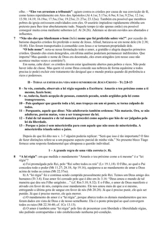 olho. – “Eles vos arrastam a tribunais”: agiam contra os cristãos por causa de sua convicção de fé,
como lemos repetidamente em Atos dos Apóstolos (At 4.1ss; 5.17ss; 6.9ss; 8.1ss; 9.23ss; 12.1ss;
13.50; 14.19; 16.19ss; 17.5ss,13ss; 19.23ss; 21.27ss; 23.12ss). Também era possível que membros
pobres da igreja estivessem endividados com eles. O usurário impiedoso rapidamente obtinha um
pretexto para lhes tirar absolutamente tudo. Naquele tempo (e não apenas então) era possível
conseguir muita coisa mediante subornos (cf. At 24.26). Ademais se davam ouvidos aos abastados e
influentes.
7 “Não são eles que blasfemam o bom (belo) nome que foi proferido sobre vós?”: por ocasião do
batismo daqueles cristãos foi proferido o nome de Jesus. Afinal, batizava-se em nome dele (At 2.38;
10.48). Eles foram transportados à comunhão com Jesus e se tornaram propriedade dele.
“O belo nome”: nota-se nessa formulação todo o amor, a gratidão e alegria daqueles primeiros
cristãos. Quando eles eram denegridos, em última análise poderiam permanecer indiferentes. Que
importa? Mas quando o nome de Deus era desonrado, eles eram atingidos (em nosso caso não
acontece muitas vezes o contrário?).
Em suma, cabe dizer: os cristãos devem estar igualmente abertos para pobres e ricos. Não pode
haver ódio de classe. Mas quem vê como Deus concede sua nobreza de forma equânime a todos
precisa (e pode) excluir este tratamento tão desigual que o mundo pratica quando dá preferência a
ricos e poderosos.
II – TODAS AS ESFERAS DA VIDA SOB O SENHORIO DE JESUS CRISTO – TG 2.8-13
8 – Se vós, contudo, observais a lei régia segundo a Escritura: Amarás o teu próximo como a ti
mesmo, fazeis bem;
9 – se, todavia, fazeis acepção de pessoas, cometeis pecado, sendo argüidos pela lei como
transgressores.
10 – Pois qualquer que guarda toda a lei, mas tropeça em um só ponto, se torna culpado de
todos.
11 – Porquanto, aquele que disse: Não adulterarás também ordenou: Não matarás. Ora, se não
adulteras, porém matas, vens a ser transgressor da lei.
12 – Falai de tal maneira e de tal maneira procedei como aqueles que hão de ser julgados pela
lei da liberdade.
13 – Porque o juízo é sem misericórdia para com aquele que não usou de misericórdia. A
misericórdia triunfa sobre o juízo.
Depois do que foi dito nos v. 1-7 alguém poderia replicar: “Será que isso é tão importante? O fato
de fazer distinções refere-se a um pequeno aspecto parcial de minha vida.” No presente bloco Tiago
fornece uma resposta fundamental que ultrapassa a questão individual.
1 – A grande regra de uma vida correta (v. 8).
8 “A lei régia”: em que medida o mandamento “Amarás o teu próximo como a ti mesmo” é a “lei
régia”?
a) Foi promulgada pelo Rei, pelo “Rei sobre todos os reis” (Lv 19.1,18). O Filho, ao qual o Pai
concedeu todo o poder (Mt 11.27; 28.18; Ap 19.16), equiparou-a ao mandamento de amar a Deus
acima de todas as coisas (Mt 22.37ss).
b) A “lei régia” foi e continua sendo cumprida pessoalmente pelo Rei. Temos um Deus amigo dos
humanos (Tt 3.4). Esse amor foi coroado pelo que é dito em Jo 3.16: “Deus amou o mundo de tal
maneira que deu seu Filho unigênito…” (cf. Rm 5.10; 8.32). E o Filho, o amor de Deus manifesto e
ativado em favor de nós, cumpriu esse mandamento. Ele nos amou mais do que a si mesmo,
entregando a última gota de sangue em favor de nós (Mt 20.28). Já que é preciso punir, ele quis ser
punido. Já que é preciso morrer, ele quis morrer.
c) O mandamento do amor é a “lei régia”, porque abarca todos os demais mandamentos que nos
foram dados em vista de Deus e de nosso semelhante. Ela é o ponto principal ao qual convergem
todos os raios (Mt 22.34-40; cf. 1Co 13.13).
d) O amor é também uma “lei régia” pelo fato de presentear com liberdade e liberalidade régias,
não pedindo contrapartidas e não estabelecendo nenhuma pré-condição.
 