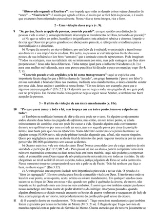 “Observada segundo a Escritura”: isso impede que todas as demais coisas sejam chamadas de
“amor”. – “Fazeis bem”: é assim que agrada a Deus, é assim que se fará bem às pessoas, e é assim
que estaremos bem orientados pessoalmente. Nossa vida se torna íntegra, rica e livre.
2 – Uma violação dessa regra (v. 9).
9 “Se, porém, fazeis acepção de pessoas, cometeis pecado”: em que sentido essa distinção de
pessoas viola o amor (e conseqüentemente descumpre o mandamento de Deus, tornando-se pecado)?
a) No que se refere ao pobre, humilde e insignificante: esta atitude o rebaixa e desonra. Impede-o
de crer que Deus tem projetos grandiosos e abençoados para ele, e reforça nele a tendência para a
incredulidade e o desânimo.
b) No que diz respeito ao rico e distinto: por um lado ele é seduzido e encorajado a transformar
seu dinheiro e sua importância em deus. Por outro, as pessoas se curvam apenas diante das suas
posses, de sua influência e dos bons “contatos” que a amizade com ele representam. Pode imaginar:
“Todos me cortejam, mas na realidade não se interessam por mim, mas pela vantagem que lhes devo
proporcionar.” Jesus não fazia diferenças. Tinha tempo igual para o influente Nicodemos (Jo 3) e
para uma mulher mal-afamada, para uma pessoa paralítica há décadas e para um mendigo cego (Jo 4;
5; 9).
“Cometeis pecado e sois argüidos pela lei como transgressores”: aqui se explicita uma
importante faceta daquilo que a Bíblia chama de “pecado”, em grego harmartia (“passo em falso”):
em sua santidade e bondade Deus nos mostrou, mediante seus mandamentos, o único caminho salutar
por essa vida. Jesus andou o caminho à nossa frente. “Ele nos deixou um exemplo, para que o
sigamos em suas pegadas” (1Pe 2.21). O alpinista que se nega a andar nas pegadas de seu guia pode
cair no precipício. Do mesmo modo cairá quem se nega a seguir nosso Senhor, a também não fazer
acepção de pessoas.
3 – O efeito da violação de um único mandamento (v. 10s).
10 “Porque quem cumpre toda a lei, mas tropeça em um único ponto, torna-se culpado em
tudo”:
a) Também na realidade humana do dia-a-dia este pode ser o caso. Se alguém corajosamente
andou durante duas horas nas pegadas do alpinista, mas então, em um único ponto, se afasta
teimosamente do caminho, esse ato pode lhe custar a vida. Quando alguém anda corretamente
durante seis quilômetros por uma estrada na serra, mas em seguida passa por cima da proteção
lateral, isso basta para que caia na ribanceira. Nada diferente ocorre nas leis penais humanas: se
alguém sonega 50.000 euros, não pode pleitear isenção alegando que, afinal, não matou ninguém.
Quem por negligência causa um acidente fatal de trânsito não pode requerer inocência por ter antes
percorrido 100.000 quilômetros sem causar acidentes.
b) Quanto mais isso vale em vista do santo Deus! Nossa comunhão com ele exige também de nós
santidade e perfeição (Lv 19.2; Mt 5.48). Para passar de ano os alunos podem compensar uma nota
ruim em matemática com uma ou duas notas boas em outra matéria. Aqui não podemos compensar
nada. A comunhão com Deus requer de nós praticamente nota máxima em todas as matérias. Se não
chegarmos ao nível aceitável em um aspecto, toda a justiça julgadora de Deus se volta contra nós.
Nesse momento torna-se compreensível para nós a palavra de Paulo: “Não há nenhum que faça o
bem, nenhum sequer” (Rm 3.12).
c) A transgressão em um ponto isolado tem importância para toda a nossa vida. O pecado é o
“fator de segregação”. Ele nos conduz para fora da comunhão vital com Deus. É irrelevante onde se
localiza esse ponto, se no quinto, sexto, sétimo ou oitavo mandamento. Em qualquer um dos casos
secam-se as forças de Deus em nossa vida: quando um galho é quebrado da árvore, ele morre, não
importa se foi quebrado mais em cima ou mais embaixo. É assim que nós também sempre perdemos
nosso aconchego em Deus diante do poder destrutivo do inimigo: em épocas passadas, quando
alguém abandonava a cidade murada enquanto as hostes da guerra roubavam e saqueavam do lado de
fora, corria perigo de ser morto, independentemente do portão pelo qual saísse da cidade.
11 d) O exemplo dentre os mandamentos. “Não matarás”: Tiago menciona mandamentos que também
foram explicados por Jesus no Sermão do Monte (Mt 5. 21ss). É flagrante que Tiago convivia de
maneira especial com as palavras do Sermão do Monte. Chama atenção que ele recorra justamente ao
 