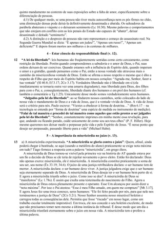 quinto mandamento no contexto de suas exposições sobre a falta de amor, especificamente sobre a
diferenciação de pessoas.
d.1) De qualquer modo, se uma pessoa não tiver muita autoconfiança nem os pés firmes no chão,
uma diminuição dessas pode deixá-la definitivamente desanimada e abatida. Os salteadores da
parábola abateram o viajante e o deixaram semimorto (Lc 10.30). Mesmo palavras e comportamentos
que não estejam em conflito com as leis penais do Estado são capazes de “abater”, deixar
desanimado e deitado “semimorto”.
d.2) A distinção e o desprezo de pessoas não raro representam o começo do assassinato real. Na
Segunda Guerra Mundial se dizia: “É apenas um judeu!”, “Apenas um russo!”, “Apenas um
deficiente!” E depois foram mortos aos milhares e às centenas de milhares.
4 – Estar cônscio da responsabilidade final (v. 12).
12 “A lei da liberdade”: leis humanas são freqüentemente sentidas como certo cerceamento, como
restrição da liberdade. Porém quando compreendemos a sabedoria e o amor de Deus, o Pai, suas
ordens deixam de ser coercivas. Quando estamos sob a influência do Espírito dele, quando imperam
o amor e a gratidão, quando pensamos como o Pai, então a nossa vontade não atravessa mais o
caminho da misericordiosa vontade de Deus. Então se afirma a nosso respeito o mesmo que é dito a
respeito do Filho que por meio do Espírito habita em nossos corações: “Agrada-me, Senhor, fazer a
tua vontade” (Sl 40.8; Ef 3.17; 2Co 3.17). Verdadeira liberdade não é liberdade em si (ela
imediatamente se tornaria outra vez uma amarra degradante), mas liberdade para Deus, dos filhos
para com o Pai, e, conseqüentemente, liberdade diante dos humanos e em prol dos humanos (cf.
também o comentário a Tg 1.25). Unicamente desse modo somos verdadeiramente seres humanos.
“Julgados pela lei da liberdade”: ao se findarem nossos caminhos, serão colocados do lado de
nossa vida o mandamento de Deus e a vida de Jesus, que é a vontade vivida de Deus. A vida de Jesus
será o critério para nós. Paulo escreve: “Viestes a obedecer à forma de doutrina…” (Rm 6.17 – na
tecnologia se entende por “forma de doutrina” uma espécie de medida ou instrumento de medição).
“Falai de tal maneira e procedei de tal maneira como aqueles que estão prestes a ser julgados
pela lei da liberdade”: “Senhor, constantemente imprimes em minha mente essa revelação, para
que, andando ou ficando parado, cuide unicamente de como sou aos teus olhos” (P. F. Hiller). Hoje
mesmo queremos nos deixar medir e perpassar pela vida e pelo Espírito de Jesus. “É nesse ponto que
desejo ser perpassado, passando liberto para a vida” (Michael Hahn).
5 – A importância da misericórdia no juízo (v. 13).
13 a) A misericórdia experimentada. “A misericórdia se gloria contra o juízo”: Quem, afinal, ainda
poderá chegar à beatitude, se aqui (usando a metáfora do aluno) praticamente se exige nota máxima
em tudo? Tiago fornece a resposta com a palavra “misericórdia”, em grego éleos.
A misericórdia de Deus tornou-se visível pela primeira vez na história do AT quando estava por
um fio a decisão de Deus se ele teria de rejeitar novamente o povo eleito. Então foi declarado: Deus
não apenas exerce misericórdia, ele é misericórdia. A misericórdia constitui praticamente a soma de
seu ser, seu nome (Êx 33.19; 34.6). O juízo de uma justiça retribuidora declara: o ser humano tem de
morrer. A misericórdia declara: o ser humano deve viver. A justiça julgadora exige que o ser humano
seja eternamente separado de Deus. A misericórdia de Deus deseja ter o ser humano bem perto de si.
E agora a misericórdia triunfa sobre o juízo. Como isso se deu? A misericórdia de Deus se
“manifestou” (Lc 1.78s). É assim que exulta uma testemunha do nascimento do Filho. Agora a
misericórdia de Deus estava plenamente presente e operante. Esse Um alcançou por assim dizer a
“nota máxima”. Por isso o Pai atestou: “Esse é meu Filho amado, em quem me comprazo” [Mt 3.17].
E agora Jesus fez uma troca conosco, seres humanos: “Ele foi feito pecado por nós, para que nele nos
tornássemos a justiça de Deus” (2Co 5.21). Nosso Senhor assumiu nosso miserável boletim e
carregou todas as conseqüências dele. Permitiu que fosse “riscado” em nosso lugar, como um
trabalho escolar totalmente imprestável. Em troca, ele nos concede o seu boletim excelente, de modo
que não precisamos temer nem mesmo a última instância do tribunal. É desse modo que um dia a
misericórdia triunfará eternamente sobre o juízo em nossa vida. A misericórdia tem e profere a
última palavra.
 