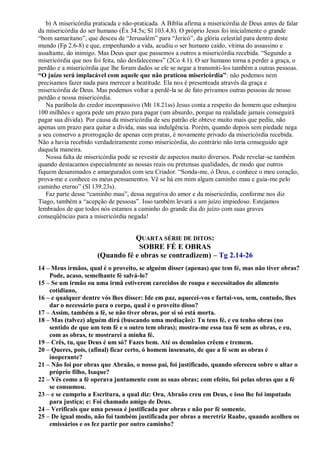 b) A misericórdia praticada e não-praticada. A Bíblia afirma a misericórdia de Deus antes de falar
da misericórdia do ser humano (Êx 34.5s; Sl 103.4,8). O próprio Jesus foi inicialmente o grande
“bom samaritano”, que desceu de “Jerusalém” para “Jericó”, da glória celestial para dentro deste
mundo (Fp 2.6-8) e que, empenhando a vida, acudiu o ser humano caído, vítima do assassino e
assaltante, do inimigo. Mas Deus quer que passemos a outros a misericórdia recebida. “Segundo a
misericórdia que nos foi feita, não desfalecemos” (2Co 4.1). O ser humano torna a perder a graça, o
perdão e a misericórdia que lhe foram dados se ele se negar a transmiti-los também a outras pessoas.
“O juízo será implacável com aquele que não praticou misericórdia”: não podemos nem
precisamos fazer nada para merecer a beatitude. Ela nos é presenteada através da graça e
misericórdia de Deus. Mas podemos voltar a perdê-la se de fato privamos outras pessoas de nosso
perdão e nossa misericórdia.
Na parábola do credor incompassivo (Mt 18.21ss) Jesus conta a respeito do homem que esbanjou
100 milhões e agora pede um prazo para pagar (um absurdo, porque na realidade jamais conseguirá
pagar sua dívida). Por causa da misericórdia de seu patrão ele obteve muito mais que pediu, não
apenas um prazo para quitar a dívida, mas sua indulgência. Porém, quando depois sem piedade nega
a seu conservo a prorrogação de apenas cem pratas, é novamente privado da misericórdia recebida.
Não a havia recebido verdadeiramente como misericórdia, do contrário não teria conseguido agir
daquela maneira.
Nossa falta de misericórdia pode se revestir de aspectos muito diversos. Pode revelar-se também
quando destacamos especialmente as nossas reais ou pretensas qualidades, de modo que outros
fiquem desanimados e amargurados com seu Criador. “Sonda-me, ó Deus, e conhece o meu coração,
prova-me e conhece os meus pensamentos. Vê se há em mim algum caminho mau e guia-me pelo
caminho eterno” (Sl 139.23s).
Faz parte desse “caminho mau”, dessa negativa do amor e da misericórdia, conforme nos diz
Tiago, também a “acepção de pessoas”. Isso também levará a um juízo impiedoso. Estejamos
lembrados de que todos nós estamos a caminho do grande dia do juízo com suas graves
conseqüências para a misericórdia negada!
QUARTA SÉRIE DE DITOS:
SOBRE FÉ E OBRAS
(Quando fé e obras se contradizem) – Tg 2.14-26
14 – Meus irmãos, qual é o proveito, se alguém disser (apenas) que tem fé, mas não tiver obras?
Pode, acaso, semelhante fé salvá-lo?
15 – Se um irmão ou uma irmã estiverem carecidos de roupa e necessitados do alimento
cotidiano,
16 – e qualquer dentre vós lhes disser: Ide em paz, aquecei-vos e fartai-vos, sem, contudo, lhes
dar o necessário para o corpo, qual é o proveito disso?
17 – Assim, também a fé, se não tiver obras, por si só está morta.
18 – Mas (talvez) alguém dirá (buscando uma mediação): Tu tens fé, e eu tenho obras (no
sentido de que um tem fé e o outro tem obras); mostra-me essa tua fé sem as obras, e eu,
com as obras, te mostrarei a minha fé.
19 – Crês, tu, que Deus é um só? Fazes bem. Até os demônios crêem e tremem.
20 – Queres, pois, (afinal) ficar certo, ó homem insensato, de que a fé sem as obras é
inoperante?
21 – Não foi por obras que Abraão, o nosso pai, foi justificado, quando ofereceu sobre o altar o
próprio filho, Isaque?
22 – Vês como a fé operava juntamente com as suas obras; com efeito, foi pelas obras que a fé
se consumou.
23 – e se cumpriu a Escritura, a qual diz: Ora, Abraão creu em Deus, e isso lhe foi imputado
para justiça; e: Foi chamado amigo de Deus.
24 – Verificais que uma pessoa é justificada por obras e não por fé somente.
25 – De igual modo, não foi também justificada por obras a meretriz Raabe, quando acolheu os
emissários e os fez partir por outro caminho?
 