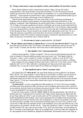 26 – Porque, assim como o corpo sem espírito é morto, assim também a fé sem obras é morta.
Talvez alguém objetasse contra o anteriormente exposto: Tiago, será que não criticas
exageradamente o fato de um homem “em posição de destaque” ser alvo de um pouco mais de
atenção que um escravo? Pois isso é algo ínfimo em comparação a, p. ex.,uma profunda percepção
espiritual! – Tiago responde no presente bloco: Não, é justamente no comportamento prático que as
coisas decisivas se revelam: está em jogo se tua fé realmente é fé.
Tiago de forma alguma deprecia a fé, mas, como Paulo, a tem em altíssima consideração: a)
Ninguém entre nós produz a justiça própria. Em algum lugar todos temos deficiências. E não
podemos “compensar” nada. Dependemos da misericórdia de Deus. Confiamo-nos a ela (Tg 2.10-
13). b) Tiago convoca para saudarmos até mesmo a tribulação, por ser meio de aprovação da fé (Tg
1.2). c) Ensina a oração com fé, que certamente será atendida (Tg 1.5-8). d) Ensina o irmão humilde
a crer que a graça de Deus o torna rico (Tg 1.9; 2.5). e) A nova vida não é criada pelo próprio cristão.
É obra da graça de Deus. Através da palavra da verdade ela foi depositada em nós (Tg 1.18; etc.). –
Tiago não expressa o que declara no presente bloco da carta por considerar a fé secundária, em
contraposição a Paulo. Pelo contrário, justamente porque a considera de importância decisiva, como
Paulo, ele quer que a fé realmente seja e continue sendo fé.
I – FÉ SEM OBRAS É MORTA, LOGO NÃO É FÉ – TG 2.14-17
14 “De que adianta, meus irmãos, se alguém diz ter (somente) fé, mas não tem obras?” Tiago não
quer dizer que isso de fato existe: fé sem obras. Fala apenas de alguém que assevera que tem “fé”,
que é “crente”. Contudo, não tem obras. Não existe outra fé senão aquela que é ativa no amor.
1 – Que significa “crer”, em grego pisteúein?
A palavra grega significa: “confiar em alguém”. Tem em vista um relacionamento pessoal com
outro ser humano. O mesmo também acontece com nosso termo “crer”. Está ligado à idéia de
“prometer”, “amar”, e tem o sentido de “confiar” em alguém, “confiar-se” a ele. No NT “crer”
significa: viver com Deus, com Jesus Cristo em comunhão pessoal no convívio diário e confiante.
Jesus compara a fé com a ligação intrínseca entre ramo e videira (Jo 15.4s). Paulo escreve: “Sede
radicados nele” (Cl 2.7). Não é diferente o entendimento de Tiago acerca da fé aprovada na
tribulação (Tg 1.2), que não se deixa separar de seu Senhor por ninguém e por nada.
2 – Que significam aqui as “obras”, em grego: érga?
a) O sentido não é de “obras da lei”, das quais Paulo declara que não justificam o ser humano
(Rm 3.20,28). “Lei” nessa acepção é o dever imposto ao ser humano, ou melhor, que ele mesmo se
impõe com a finalidade de construir a própria salvação pelo respectivo cumprimento. Constitui
informação inequívoca de todo o NT que o ser humano não pode nem deve criar assim sua salvação.
Tiago, que no v. 13 diz que a misericórdia triunfa sobre o juízo, de forma alguma representa uma
exceção nesse caso.
“As obras da lei”: é como se na parábola do filho pródigo (Lc 15.11ss) o Pai tivesse estendido
um bilhete pela fresta da porta ao filho que retorna, com as condições prévias para tornar a aceitá-lo
na casa paterna: primeiro tornar-se novamente uma pessoa decente, voltar a conquistar um bom nome
e reunir um patrimônio! Isso jamais teria levado à volta do filho!
b) Aqui em Tiago, porém, se fala das “obras” da fé, do fruto do agraciamento e da volta do ser
humano para casa. A aparência de um contraste entre Tiago e Paulo surgiu não por último pelo fato
de que Tiago chama de “obras” o que em outras partes do NT é chamado de “fruto”. Novamente nos
termos da parábola do filho pródigo: o que a pessoa agraciada fizer na seqüência não será premissa
nem condição prévia de sua volta para casa, mas conseqüência e o fruto de sua acolhida. O que fizer
será feito por amor e gratidão. Isso se tornou possível porque agora vive com o Pai e respira o ar da
casa do Pai. O filho não teria retornado de fato se não trabalhasse com o Pai como filho na casa. Com
outras palavras: do contrário, a fé não seria fé. – Tiago não entende por “obras” o mesmo a que Paulo
se refere em Rm 3.28, mas o que ele cita em Rm 12.1ss. Inicia, por assim dizer, sua carta apenas em
Rm 12. O anterior é pressuposto por Tiago, ele se respalda nisso. A carta de Tiago não é pregação da
lei, mas pregação da nova obediência, pregação de santificação. Precisamente assim é que Tiago se
 