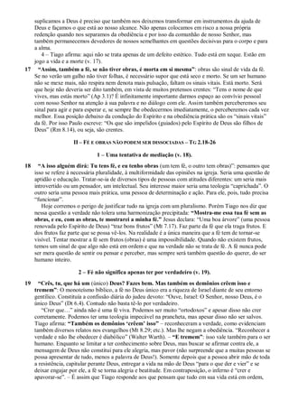 suplicamos a Deus é preciso que também nos deixemos transformar em instrumentos da ajuda de
Deus e façamos o que está ao nosso alcance. Não apenas colocamos em risco a nossa própria
redenção quando nos separamos da obediência e por isso da comunhão de nosso Senhor, mas
também permanecemos devedores de nossos semelhantes em questões decisivas para o corpo e para
a alma.
4 – Tiago afirma: aqui não se trata apenas de um defeito estético. Tudo está em xeque. Estão em
jogo a vida e a morte (v. 17).
17 “Assim, também a fé, se não tiver obras, é morta em si mesma”: obras são sinal de vida da fé.
Se no verão um galho não tiver folhas, é necessário supor que está seco e morto. Se um ser humano
não se mexe mais, não respira nem denota mais pulsação, faltam os sinais vitais. Está morto. Será
que hoje não deveria ser dito também, em vista de muitos pretensos crentes: “Tens o nome de que
vives, mas estás morto” (Ap 3.1)? É infinitamente importante darmos espaço ao convívio pessoal
com nosso Senhor na atenção à sua palavra e no diálogo com ele. Assim também perceberemos seu
sinal para agir e para esperar e, se sempre lhe obedecermos imediatamente, o perceberemos cada vez
melhor. Essa posição debaixo da condução do Espírito e na obediência prática são os “sinais vitais”
da fé. Por isso Paulo escreve: “Os que são impelidos (guiados) pelo Espírito de Deus são filhos de
Deus” (Rm 8.14), ou seja, são crentes.
II – FÉ E OBRAS NÃO PODEM SER DISSOCIADAS – TG 2.18-26
1 – Uma tentativa de mediação (v. 18).
18 “A isso alguém dirá: Tu tens fé, e eu tenho obras (um tem fé, o outro tem obras)”: pensamos que
isso se refere à necessária pluralidade, à multiformidade das opiniões na igreja. Seria uma questão de
aptidão e educação. Tratar-se-ia de diversos tipos de pessoas com atitudes diferentes: um seria mais
introvertido ou um pensador, um intelectual. Seu interesse maior seria uma teologia “caprichada”. O
outro seria uma pessoa mais prática, uma pessoa de determinação e ação. Para ele, pois, tudo precisa
“funcionar”.
Hoje corremos o perigo de justificar tudo na igreja com um pluralismo. Porém Tiago nos diz que
nessa questão a verdade não tolera uma harmonização precipitada: “Mostra-me essa tua fé sem as
obras, e eu, com as obras, te mostrarei a minha fé.” Jesus declara: “Uma boa árvore” (uma pessoa
renovada pelo Espírito de Deus) “traz bons frutos” (Mt 7.17). Faz parte da fé que ela traga frutos. E
dos frutos faz parte que se possa vê-los. Na realidade é a única maneira que a fé tem de tornar-se
visível. Tentar mostrar a fé sem frutos (obras) é uma impossibilidade. Quando não existem frutos,
temos um sinal de que algo não está em ordem e que na verdade não se trata de fé. A fé nunca pode
ser mera questão de sentir ou pensar e perceber, mas sempre será também questão do querer, do ser
humano inteiro.
2 – Fé não significa apenas ter por verdadeiro (v. 19).
19 “Crês, tu, que há um (único) Deus? Fazes bem. Mas também os demônios crêem isso e
tremem”: O monoteísmo bíblico, a fé no Deus único era a riqueza de Israel diante de seu entorno
gentílico. Constituía a confissão diária do judeu devoto: “Ouve, Israel: O Senhor, nosso Deus, é o
único Deus” (Dt 6.4). Contudo não basta tê-lo por verdadeiro.
“Crer que…” ainda não é uma fé viva. Podemos ser muito “ortodoxos” e apesar disso não crer
corretamente. Podemos ter uma teologia impecável na prancheta, mas apesar disso não ser salvos.
Tiago afirma: “Também os demônios „crêem‟ isso” – reconheceram a verdade, como evidenciam
também diversos relatos nos evangelhos (Mt 8.29; etc.). Mas lhe negam a obediência. “Reconhecer a
verdade e não lhe obedecer é diabólico” (Walter Warth). – “E tremem”: isso vale também para o ser
humano. Enquanto se limitar a ter conhecimento sobre Deus, mas buscar se afirmar contra ele, a
mensagem de Deus não constitui para ele alegria, mas pavor (não surpreende que a muitas pessoas se
possa apresentar de tudo, menos a palavra de Deus!). Somente depois que a pessoa abrir mão de toda
a resistência, capitular perante Deus, entregar a vida na mão de Deus “para o que der e vier” e se
deixar engajar por ele, a fé se torna alegria e beatitude. Em contraposição, o inferno é “crer e
apavorar-se”. – É assim que Tiago responde aos que pensam que tudo em sua vida está em ordem,
 