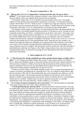 que crêem corretamente e têm uma teologia correta, e que no entanto não vivem com Jesus e em seu
discipulado.
3 – Não querer compreender (v. 20).
20 “Queres, pois, (finalmente) compreender, ó homem insensato, que a fé sem as obras é
ineficaz?”: o ser humano natural não consegue reconhecer o que a palavra de Deus ordena, porque
não quer admitir a Deus, não capitular diante dele nem lhe ser obediente.
O ser humano sempre busca viver sua própria vida contrariando a Deus. Esse é seu pecado
original. É tolice persistir nesses pensamentos autocráticos contra Deus. “Os insensatos dizem no
coração: Não há Deus” (Sl 14.1). “Falta de senso” é o adjetivo que Tiago dá a tal pessoa: de forma
inconsciente ou pouco consciente ela persiste em sua conduta. A atitude básica do ser humano carnal,
de oposição a Deus (Rm 7.14; 8.7), constantemente se exterioriza em sua conduta prática.
O ser humano natural sempre tenta preservar sua vida autônoma de Deus, não apenas quando está
afastado de Deus, mas também quando lhe parece próximo: a) Ele pode ser como “estranho na casa”,
calculando perante Deus seus feitos, o cumprimento de seu de dever e dos extras: “Jejuo duas vezes
por semana e pago o dízimo de tudo o que ganho” (Lc 18.12). Nesse caso ele é como um filho que
por um lado trabalha junto do Pai, mas que apresenta suas reivindicações como um estranho e
computa suas horas extras, enquanto na realidade o Pai declara: “O que é meu, é teu” (Lc 15.31). Foi
contra esse descaminho que se voltou principalmente Paulo. Ainda que por esse caminho o ser
humano fosse capaz de cumprir sua obrigação, isso certamente não seria condizente com um filho e
com o amor. b) O ser humano retornado para Deus também pode ser como um estrangeiro e um
corpo estranho na casa por ser apático, não-interessado e inativo na obra que o Pai está realizando. É
primordialmente contra isso que Tiago se volta. Paulo e Tiago prestam um ao outro um serviço de
complementação mútua. No contexto da mensagem do NT não podemos abrir mão de nenhuma
dessas duas testemunhas.
4 – Dois exemplos do AT (v. 21-25).
21 a) “Não foi nosso Pai, Abraão, justificado por obras, quando ofertou Isaque, seu filho, sobre o
altar?”: Js 24.2 afirma que também Abraão teria servido “a outros deuses além do rio Eufrates”.
Deus o chamou por liberdade e graça, e não porque Abraão tivesse sido uma “categoria especial” em
termos morais ou religiosos. Abraão creu nessa escolha misericordiosa de Deus para um serviço
especial, também por meio do povo que descenderia dele (a despeito de todas as evidências). Em
virtude dessa fé Deus justificou Abraão (Gn 15.6; Rm 4.3; Gl 3.6).
Contudo, ao mesmo tempo a fé de Abraão também foi ação. Isso se evidencia particularmente no
começo e no final de sua trajetória de fé: na partida (Gn 12.4) e ao se dirigir ao monte Moriá, onde
deveria sacrificar o filho (Gn 22). Do contrário Deus não o teria usado para seus objetivos, e sua fé
não teria sido aprovada. A fé de Abraão, portanto, foi também um renovado ato de fé. Não teria
bastado se Abraão tivesse permanecido em sua tenda, imerso em reflexões devotas. Constantemente
tinha de pôr-se a caminho. Também hoje a fé, para ser genuína, precisa pôr-se a caminho
regularmente, rumo à terra desconhecida, a tarefas complexas e a sacrifícios.
22 “Aí vês como a fé operava juntamente com as suas obras”: fé e obras não podem ser separadas,
assim como acontece com raiz e fruto. Juntas constituem o todo.
“A fé foi aperfeiçoada por meio das obras”: uma macieira fértil é macieira durante o ano todo,
no sentido pleno, porém, ela ainda não é macieira no inverno, mas apenas no outono, quando de fato
está coberta de frutos maduros. Nesse sentido é somente o fruto que plenifica a fé. – Outro aspecto é
que o fruto também tem repercussões para a própria fé. Abraão não retornou do Monte Moriá da
forma como foi para lá: experimentara um grande fortalecimento e incremento em sua fé. Não os
teria obtido se tivesse permanecido em casa e se negado a obedecer. Atualmente é freqüente a busca
por fórmulas para estimular as pessoas na fé, e chega-se às mais exóticas respostas. Aqui nos é dito
singelamente: viva a obediência da fé, dê passos de fé, sirva com fé, sofra pela fé, e ela se fortalecerá
e será aperfeiçoada! Obediência e conhecimento estão interligados. Jesus afirma: “Se alguém quiser
fazer a vontade dele, conhecerá a respeito da doutrina, se ela é de Deus ou se eu falo por mim
mesmo” (Jo 7.17). Em contraposição, o conhecimento já obtido se dissipa e desaparece em
 
