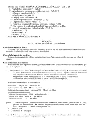 Décima série de ditos: JUNTOS NA CAMINHADA ATÉ O ALVO – Tg 5.13-20
I – “De tudo faça uma oração!” – Tg 5.13
II – A tarefa junto a companheiros cristãos enfermos – Tg 5.14-18
1 – O cristão e a enfermidade (v. 14).
2 – O enfermo e a igreja (v. 14)
3 – A igreja e seus enfermos (v. 14).
4 – A tríplice promessa dada a essa oração (v. 15).
5 – A premissa de perdão e cura (v. 16).
6 – Uma frase genérica sobre a oração no presente contexto (v. 16).
7 – Um exemplo de oração atendida da história do povo de Deus (v. 17s).
III – A tarefa junto a irmãos cristãos desviados – Tg 5.19s
1 – A situação (v. 19).
2 – O serviço (v. 19).
3 – O efeito (v. 20).
COMENTÁRIOS SOBRE A CARTA DE TIAGO
ORIENTAÇÕES
PARA O USUÁRIO DA SÉRIE DE COMENTÁRIOS
Com referência ao texto bíblico:
O texto de Tiago está impresso em negrito. Repetições do trecho que está sendo tratado também estão impressas
em negrito. O itálico só foi usado para esclarecer dando ênfase.
Com referência aos textos paralelos:
A citação abundante de textos bíblicos paralelos é intencional. Para o seu registro foi reservada uma coluna à
margem.
Com referência aos manuscritos:
Para as variantes mais importantes do texto, geralmente identificadas nas notas,foram usados os sinais abaixo, que
carecem de explicação:
TM O texto hebraico do Antigo Testamento (o assim-chamado “Texto Massorético”). A transmissão exata do texto
do Antigo Testamento era muito importante para os estudiosos judaicos. A partir do século II ela tornou-se
uma ciência específica nas assim-chamadas “escolas massoréticas” (massora = transmissão).
Originalmente o texto hebraico consistia só de consoantes; a partir do século VI os massoretas
acrescentaram sinais vocálicos na forma de pontos e traços debaixo da palavra.
Manuscritos importantes do texto massorético:
Manuscrito: redigido em: pela escola de:
Códice do Cairo (C) 895 Moisés ben Asher
Códice da sinagoga de Aleppo depois de 900 Moisés ben Asher
(provavelmente destruído por um incêndio)
Códice de São Petersburgo 1008 Moisés ben Asher
Códice nº 3 de Erfurt século XI Ben Naftali
Códice de Reuchlin 1105 Ben Naftali
Qumran Os textos de Qumran. Os manuscritos encontrados em Qumran, em sua maioria, datam de antes de Cristo,
portanto, são mais ou menos 1.000 anos mais antigos que os mencionados acima. Não existem entre eles
textos completos do AT. Manuscritos importantes são:
• O texto de Isaías
• O comentário de Habacuque
Sam O Pentateuco samaritano. Os samaritanos preservaram os cinco livros da lei, em hebraico antigo. Seus
manuscritos remontam a um texto muito antigo.
 