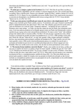 decorrência da obediência negada. Também nesse caso vale: “Ao que não tem, até o que tem lhe será
tirado” (Mt 25.29).
23 “É assim que se cumpre a palavra da Escritura (Gn 15.6)”: Pelo fato de que Deus escolheu a
Abraão sem mérito e dignidade e de ele o aceitar e se deixar engajar por isso, ele é correto para Deus,
ou melhor, Deus o declara justo. Passou a ser chamado “amigo de Deus”, amado e íntimo (cf. Is 41.8;
também Êx 33.11). Quem vive na comunhão com nosso Senhor Jesus Cristo, quem aceita sua graça e
se encontra no discipulado e na obediência dele torna-se amigo dele (Jo 15.15). E Jesus declara:
“Quem me vê, vê o Pai” (Jo 14.9).
24 “Vedes que uma pessoa é justificada por causa de suas obras e não simplesmente da fé”: Tiago
chega a essa conclusão geral. Paulo, porém, escreve: “Concluímos, pois, que o homem é justificado
pela fé, independentemente das obras da lei” (Rm 3.28). Não sabemos qual carta foi escrita antes, a
carta aos Romanos ou a carta de Tiago. Tampouco sabemos – na hipótese de que a carta aos
Romanos seja a mais antiga – se Tiago viu uma das cópias da carta de Paulo, que certamente eram
raras. Com suas palavras poderia ter-se dirigido apenas contra um Paulo mal-interpretado, contra a
opinião de que a graça seria como uma poltrona confortável. No mais os dois “trens” não colidem,
porque não andam sobre os mesmos trilhos. Em Rm 3.28 está em jogo a questão de como, afinal,
acontece a aceitação do pecador por Deus (na parábola de Lc 15.11ss: o filho pródigo aceito pelo
pai). Paulo diz: não por “obras da lei”, ou seja, não quando o filho cumpre quaisquer condições
prévias, mas unicamente pela aceitação confiante da bondade do Pai. Tiago, porém, tem em vista
outra questão: como o filho aceito misericordiosamente passa a se conduzir na casa do pai; a
aceitação da bondade do pai tem de ser sucedida pela disposição de se deixar engajar por essa
bondade. Deus nos acolhe assim como somos, mas ele não nos deixa permanecer como somos.
25 b) “Da mesma forma também a meretriz Raabe”: Raabe, uma mulher de má fama, acolheu em
sua casa os espiões de Israel e os ajudou a fugir da Jericó vigiada. A Bíblia diz que ela “creu” (Hb
11.31). Declarou aos homens de Israel: “Eu sei que o Senhor vos deu a terra. O Senhor, vosso Deus,
é Deus no alto dos céus e aqui sobre a terra” (Js 2.9,11). Mais tarde veio até mesmo a ser a matriarca
da dinastia de Davi e, conseqüentemente, também de Jesus (Mt 1.5s). Não teria obtido nem sua
preservação quando a cidade foi tomada, nem sua posição na história da salvação se não tivesse
aceitado as conseqüências práticas dessa sua percepção de sua fé, comportando-se em conformidade
com ela diante dos espiões de Israel.
5 – Síntese
Com máxima nitidez e acuidade Tiago sintetiza na frase final o que pretendia dizer:
26 “Porque como o corpo é morto sem espírito, assim também a fé é morta sem obras”: quando já
não se consegue constatar nenhum sinal de vida em um corpo, é flagrante que a morte já aconteceu.
Obras, atos de obediência são sinais de obediência da fé. – Em tudo isso Tiago não visa uma
depreciação da fé, mas, como Paulo, que a fé seja e continue sendo fé real e viva.
QUINTA SÉRIE DE DITOS:
SOBRE O USO CORRETO DO DOM DA PALAVRA – Tg 3.1-12
(Cf. também Tg 1.19-27)
1 – Meus irmãos, não vos torneis, muitos de vós, mestres, sabendo que havemos de receber
maior juízo.
2 – Porque todos tropeçamos em muitas coisas. Se alguém não tropeça no falar, é perfeito
varão, capaz de refrear também todo o corpo.
3 – Ora, se pomos freio na boca dos cavalos, para nos obedecerem, também lhes dirigimos o
corpo inteiro.
4 – Observai, igualmente, os navios que, sendo tão grandes e batidos de rijos ventos, por um
pequeníssimo leme são dirigidos para onde queira o impulso do timoneiro.
5 – Assim, também a língua, pequeno órgão (apenas), se gaba de grandes coisas. Vede como
uma fagulha põe em brasas tão grande selva!
 