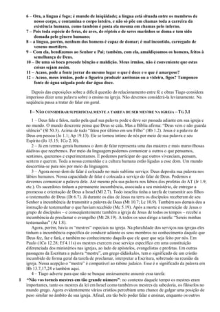 6 – Ora, a língua é fogo; é mundo de iniqüidade; a língua está situada entre os membros de
nosso corpo, e contamina o corpo inteiro, e não só põe em chamas toda a carreira da
existência humana, como também é posta ela mesma em chamas pelo inferno.
7 – Pois toda espécie de feras, de aves, de répteis e de seres marinhos se doma e tem sido
domada pelo gênero humano;
8 – a língua, porém, nenhum dos homens é capaz de domar; é mal incontido, carregado de
veneno mortífero.
9 – Com ela, bendizemos ao Senhor e Pai; também, com ela, amaldiçoamos os homens, feitos à
semelhança de Deus.
10 – De uma só boca procede bênção e maldição. Meus irmãos, não é conveniente que estas
coisas sejam assim.
11 – Acaso, pode a fonte jorrar do mesmo lugar o que é doce e o que é amargoso?
12 – Acaso, meus irmãos, pode a figueira produzir azeitonas ou a videira, figos? Tampouco
fonte de água salgada pode dar água doce.
Depois das exposições sobre a difícil questão do relacionamento entre fé e obras Tiago considera
imperioso dizer uma palavra sobre o ensino na igreja. Não devemos considerá-la levianamente. Na
seqüência passa a tratar do falar em geral.
I – NÃO CONSIDERAR SUPERFICIALMENTE A TAREFA DE SER MESTRE NA IGREJA – TG 3.1
1 – Deus fala e falou, razão pela qual sua palavra pode e deve ser passada adiante em sua igreja e
no mundo. O mundo descrente pensa que Deus se cala. Mas a Bíblia afirma: “Deus vem e não guarda
silêncio” (Sl 50.3). Acima de tudo “falou por último em seu Filho” (Hb 1.2). Jesus é a palavra de
Deus em pessoa (Jo 1.1; Ap 19.13). Ele se tornou íntimo de nós por meio de sua palavra e seu
Espírito (Jo 15.15; 1Co 2.10).
2 – Já em termos gerais humanos o dom de falar representa uma das maiores e mais maravilhosas
dádivas que recebemos. Por meio da linguagem podemos comunicar a outros o que pensamos,
sentimos, queremos e experimentamos. E podemos participar do que outros vivenciam, pensam,
sentem e querem. Toda a nossa comunhão e a cultura humana estão ligadas a esse dom. Um mundo
descortina-se para nós por meio da linguagem.
3 – Agora nosso dom de falar é colocado no mais sublime serviço: Deus deposita sua palavra nos
lábios humanos. Nossa capacidade de falar é colocada a serviço do falar de Deus. Podemos e
devemos comunicar a palavra dele. Até mesmo pôs sua palavra nos lábios dos profetas do AT (Jr 1.9;
etc.). Os sacerdotes tinham a permanente incumbência, associada a seu ministério, de entregar a
promessa e orientação de Deus a Israel (Ml 2.7). Todo israelita tinha a tarefa de transmitir aos filhos
o testemunho de Deus (Dt 6.7). Já durante os dias de Jesus na terra os discípulos receberam de seu
Senhor a incumbência de transmitir a palavra de Deus (Mt 10.7; Lc 10.9). Também aos demais deu a
instrução de testemunhar o que haviam recebido (Mc 5.19). Após a morte e ressurreição de Jesus o
grupo de discípulos – e conseqüentemente também a igreja de Jesus de todos os tempos – recebe a
incumbência de proclamar o evangelho (Mt 28.19). A todos os seus dirige a tarefa: “Sereis minhas
testemunhas” (At 1.8).
Agora, porém, havia os “mestres” especiais na igreja. Na pluralidade dos serviços nas igrejas eles
tinham a incumbência específica de conduzir adiante os seus membros no conhecimento daquilo que
Deus fez, faz e fará, e também no conhecimento daquilo que ele quer que seja feito por nós. Em
Paulo (1Co 12.28; Ef 4.11s) os mestres exercem esse serviço específico em uma constituição
diferenciada dos ministérios nas igrejas, ao lado de apóstolos, evangelistas e profetas. Em outras
passagens da Escritura a palavra “mestre”, em grego didáskalos, tem o significado de um cristão
incumbido de forma geral da tarefa de proclamar, interpretar a Escritura, sobretudo na reunião da
igreja. Nessa acepção o “mestre” é comparável ao rabino judaico. Esse é o significado da palavra em
Hb 13.7,17,24 e também aqui.
4 – Tiago adverte para que não se busque ansiosamente assumir essa tarefa:
1 “Não vos torneis mestres em tão grande número”: no contexto daquele tempo os mestres eram
importantes, tanto os mestres da lei em Israel como também os mestres da sabedoria, os filósofos no
mundo grego. Agora evidentemente vários cristãos percebiam uma chance de galgar uma posição de
peso similar no âmbito de sua igreja. Afinal, era tão belo poder falar e ensinar, enquanto os outros
 
