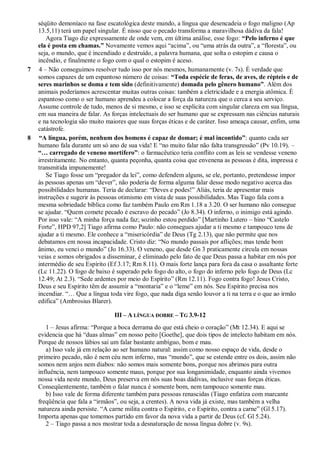séqüito demoníaco na fase escatológica deste mundo, a língua que desencadeia o fogo maligno (Ap
13.5,11) terá um papel singular. É nisso que o pecado transforma a maravilhosa dádiva da fala!
Agora Tiago diz expressamente de onde vem, em última análise, esse fogo: “Pelo inferno é que
ela é posta em chamas.” Novamente vemos aqui “acima”, ou “uma atrás da outra”, a “floresta”, ou
seja, o mundo, que é incendiado e destruído, a palavra humana, que solta o estopim e causa o
incêndio, e finalmente o fogo com o qual o estopim é aceso.
7 4 – Não conseguimos resolver tudo isso por nós mesmos, humanamente (v. 7s). É verdade que
somos capazes de um espantoso número de coisas: “Toda espécie de feras, de aves, de répteis e de
seres marinhos se doma e tem sido (definitivamente) domada pelo gênero humano”. Além dos
animais poderíamos acrescentar muitas outras coisas: também a eletricidade e a energia atômica. É
espantoso como o ser humano aprendeu a colocar a força da natureza que o cerca a seu serviço.
Assume controle de tudo, menos de si mesmo, e isso se explicita com singular clareza em sua língua,
em sua maneira de falar. As forças intelectuais do ser humano que se expressam nas ciências naturais
e na tecnologia são muito maiores que suas forças éticas e de caráter. Isso ameaça causar, enfim, uma
catástrofe.
8 “A língua, porém, nenhum dos homens é capaz de domar; é mal incontido”: quanto cada ser
humano fala durante um só ano de sua vida! E “no muito falar não falta transgressão” (Pv 10.19). –
“… carregado de veneno mortífero”: o farmacêutico teria conflito com as leis se vendesse veneno
irrestritamente. No entanto, quanta peçonha, quanta coisa que envenena as pessoas é dita, impressa e
transmitida impunemente!
Se Tiago fosse um “pregador da lei”, como defendem alguns, se ele, portanto, pretendesse impor
às pessoas apenas um “dever”, não poderia de forma alguma falar desse modo negativo acerca das
possibilidades humanas. Teria de declarar: “Deves e podes!” Aliás, teria de apresentar mais
instruções e sugerir às pessoas otimismo em vista de suas possibilidades. Mas Tiago fala com a
mesma sobriedade bíblica como faz também Paulo em Rm 1.18 a 3.20. O ser humano não consegue
se ajudar. “Quem comete pecado é escravo do pecado” (Jo 8.34). O inferno, o inimigo está agindo.
Por isso vale: “A minha força nada faz; sozinho estou perdido” [Martinho Lutero – hino “Castelo
Forte”, HPD 97,2] Tiago afirma como Paulo: não consegues ajudar a ti mesmo e tampouco tens de
ajudar a ti mesmo. Ele conhece a “misericórdia” de Deus (Tg 2.13), que não permite que nos
debatamos em nossa incapacidade. Cristo diz: “No mundo passais por aflições; mas tende bom
ânimo, eu venci o mundo” (Jo 16.33). O veneno, que desde Gn 3 praticamente circula em nossas
veias e somos obrigados a disseminar, é eliminado pelo fato de que Deus passa a habitar em nós por
intermédio de seu Espírito (Ef 3.17; Rm 8.11). O mais forte lança para fora da casa o assaltante forte
(Lc 11.22). O fogo de baixo é superado pelo fogo do alto, o fogo do inferno pelo fogo de Deus (Lc
12.49; At 2.3). “Sede ardentes por meio do Espírito” (Rm 12.11). Fogo contra fogo! Jesus Cristo,
Deus e seu Espírito têm de assumir a “montaria” e o “leme” em nós. Seu Espírito precisa nos
incendiar. “… Que a língua toda vire fogo, que nada diga senão louvor a ti na terra e o que ao irmão
edifica” (Ambrosius Blarer).
III – A LÍNGUA DOBRE – TG 3.9-12
1 – Jesus afirma: “Porque a boca derrama do que está cheio o coração” (Mt 12.34). E aqui se
evidencia que há “duas almas” em nosso peito [Goethe], que dois tipos de intelecto habitam em nós.
Porque de nossos lábios sai um falar bastante ambíguo, bom e mau.
a) Isso vale já em relação ao ser humano natural: assim como nosso espaço de vida, desde o
primeiro pecado, não é nem céu nem inferno, mas “mundo”, que se estende entre os dois, assim não
somos nem anjos nem diabos: não somos mais somente bons, porque nos abrimos para outra
influência, nem tampouco somente maus, porque por sua longanimidade, enquanto ainda vivemos
nossa vida neste mundo, Deus preserva em nós suas boas dádivas, inclusive suas forças éticas.
Conseqüentemente, também o falar nunca é somente bom, nem tampouco somente mau.
b) Isso vale de forma diferente também para pessoas renascidas (Tiago enfatiza com marcante
freqüência que fala a “irmãos”, ou seja, a crentes). A nova vida já existe, mas também a velha
natureza ainda persiste. “A carne milita contra o Espírito, e o Espírito, contra a carne” (Gl 5.17).
Importa apenas que tomemos partido em favor da nova vida a partir de Deus (cf. Gl 5.24).
2 – Tiago passa a nos mostrar toda a desnaturação de nossa língua dobre (v. 9s).
 