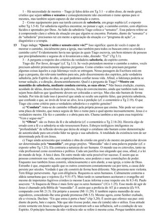 1 – Há necessidade de mestres – Tiago já falou deles em Tg 3.1 – e além disso, de modo geral,
cristãos que sejam sábios e sensatos e conseqüentemente não encontram o rumo apenas para si
mesmos, mas também sejam capazes de dar orientação a outros.
2 – Como equipamento para sua tarefa carecem de sabedoria, em grego sophía (cf. o exposto
sobre Tg 1.5-8). Ter sabedoria significa encontrar, no pensar e agir, o caminho correto, com objetivos
lúcidos e apontados por Deus. Ao lado da sabedoria Tiago coloca a “sensatez”. Essa palavra refere-se
à compreensão clara e sóbria da situação em que alguém se encontra. Portanto, diante da “sensatez” e
da “sabedoria” precisamos ter em mente a apreciação da situação e o “programa de ação”, o
diagnóstico e a terapia.
13 Tiago indaga: “Quem é sábio e sensato entre vós?” Isso significa: quem de vocês é capaz de
mostrar o caminho, inicialmente para a igreja, mas também para todos os buscam entre os cristãos o
caminho certo? Evidentemente havia nas igrejas às quais Tiago escrevia, um bom número de pessoas
que precipitadamente e seguras de si levantavam a mão, dizendo: “Eu!” (Tg 3.1).
3 – A pergunta a respeito dos critérios da verdadeira sabedoria, do espírito correto.
Tiago diz: Por favor, devagar! (cf. Tg 3.1). Se vocês pretendem mostrar o caminho a outros, vocês
precisam admitir primeiramente algumas perguntas. Como cristãos vocês precisam perguntar
algumas coisas àqueles a cuja liderança vocês se entregam. Nessa passagem da Escritura está em
jogo a pergunta, tão relevante também para nós, pelo discernimento dos espíritos, pela verdadeira
sabedoria, pelo Espírito do alto, ao qual podemos confiar nossa vida. Afinal, a liderança poderia se
tornar sedução, e a direção, desencaminhamento. Qual é a pergunta de Tiago? “Mostre em
mansidão de sabedoria, mediante conduta correta, as suas obras.” Não busca erudição, exames,
acuidade de idéias, desenvoltura de palavras, força de convencimento, ainda que também tudo isso
sejam boas dádivas que igualmente devem ser colocadas a serviço. Mas elas não bastam de forma
isolada. Por trás de tudo isso é possível que ainda se oculte um espírito falso, que pretexta sabedoria,
que confunde e que, ao invés de levar ao alvo, leva à perdição (cf. o comentário a Tg 2.19). O que
Tiago cita como critério para a verdadeira sabedoria e o espírito genuíno?
a) “Conduta”: trata-se do caminho trilhado pela própria pessoa que ensina. Não pode ser como
uma placa de trânsito, que nunca seguiu de fato o rumo para o qual aponta incessantemente. Jesus é o
verdadeiro mestre. Ele fez o caminho e o abriu para nós. Chama também a nós para essa trajetória:
“Vem e segue-me!”
b) “Obras”: são os frutos da fé e da sabedoria (cf. o comentário a Tg 2.14-26). Haveria algo de
errado com a fé e a sabedoria se não trouxessem frutos. Esboços teológicos inteligentes ou
“profundidade” de reflexão devota que deixa de atingir o cotidiano não bastam como demonstração
de autenticidade para um cristão líder na igreja e sua sabedoria. A totalidade da existência tem de ser
determinada pela fé em Jesus.
c) Tiago ainda acrescenta que conduta e obra do cristão em geral e do mestre em particular devem
ser determinadas pela “mansidão”, em grego praýtes. “Mansidão” não é uma palavra popular (cf. o
exposto sobre Tg 1.21). Ela contraria a natureza do ser humano. O mundo usa os cotovelos, tanto na
vida profissional como econômica e política. Cada um justifica isso alegando que essa, afinal, é a lei
do mundo de hoje. A luta é dura. De outro modo não seria possível ter sucesso. É assim que as
pessoas constroem sua vida, seus empreendimentos, seus poderes e suas constelações de poder.
Enquanto isso também Jesus constrói, silenciosamente e sem alarde, a sua igreja, o reino de Deus.
Estranho é que, enquanto aquilo que os outros constroem constantemente cai por terra, a causa dele
persiste por séculos. Verdade é que ele constrói de forma bem diferente. Não pressiona nem violenta.
Tem fôlego perseverante. Age com diligência. Requesta os seres humanos. Calmamente contorna a
aldeia samaritana que o rejeitou (Lc 9.51-57). Mais tarde os samaritanos aceitaram o evangelho até
mesmo de impotentes fugitivos cristãos (o mesmo Lucas informa a esse respeito em At 8.3-8). Paulo
assevera: “A fraqueza de Deus é mais forte que os seres humanos” (1Co 1.25). Esse modo de agir de
Jesus é chamado pela Bíblia de “mansidão”. É assim que a profecia do AT já o anuncia (Zc 9.9,
comparado com Mt 21.5). Ele próprio a assume (Mt 11.29). E também espera mansidão de seus
seguidores, concedendo-lhe uma grande promessa (Mt 5.5). Mesmo agora, como Senhor exaltado,
ele a vivencia. Declara: “Eis que estou à porta e bato” (Ap 3,20). É assim que oferece sua paz: está
diante da porta, bate e espera. Não que não tivesse poder, mas ele (ainda) não o utiliza. Essa atitude
existe somente em Jesus e naqueles que se encontram sob a sua influência, sob a condução de seu
Espírito. O princípio humano da não-violência não se refere à mesma coisa. Porque também através
 