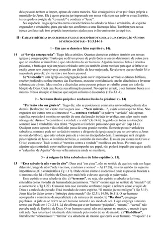dela pessoas tentam se impor, apenas de outra maneira. Não conseguimos viver por força própria a
mansidão de Jesus. Ele é quem precisa ter ingressado em nossa vida com sua palavra e seu Espírito,
ter ocupado a posição de “comando” e conduzir o “leme”.
Na seqüência Tiago apresenta outras características da sabedoria falsa e verdadeira, do espírito
enganador e verdadeiro, para que não nos confiemos a uma liderança falsa. Também para nossa
época confusa tudo isso propicia importantes ajudas para o discernimento de espíritos.
II – CARACTERÍSTICAS DA SABEDORIA FALSA E DO ESPÍRITO FALSO, A CUJA CONDUÇÃO NÃO NOS
DEVEMOS CONFIAR – TG 3.14-16
1 – Em que se denota o falso espírito (v. 14).
14 a) “Inveja amargurada”: Tiago fala a cristãos. Quantas ciumeiras existem também em nossas
igrejas e congregações! Basta que se dê um pouco de preferência a um em detrimento de outro para
que de imediato se manifeste o que está dentro do ser humano. Alguém enunciou belas e devotas
palavras, e basta que seja um pouco criticado sem (ou também com) motivos para que se irrite e se
exalte como se o outro tivesse cometido um delito de lesa-majestade. Revela-se o que no fundo foi o
importante para ele: ele mesmo e sua honra pessoal.
b) “Discórdia”: uma igreja ou congregação pode ouvir impecáveis sermões e estudos bíblicos,
receber profundos conhecimentos das Escrituras, executar consideráveis tarefas diacônicas e levantar
substanciais ofertas. Mas tensões e discórdias entre pessoas privam o trabalho como um todo da
bênção de Deus. Cada qual busca sua afirmação pessoal. No espírito errado, o ser humano busca a si
mesmo. Nessa situação é forçoso que surjam colisões e dissensões (1Co 3.1-4).
2 – Nenhuma ilusão própria e nenhuma ilusão do próximo! (v. 14)
“Portanto não vos glorieis”. Tiago diz: não se posicionem com tanta autoconfiança diante dos
demais. Realmente não existe motivo para isso. – “Nem mintais…”, existe aí um espírito falso. Não
enganem aos outros nem a si mesmos! “… contra a verdade”: a palavra “verdade” não apenas
significa oposição à mentira no sentido de uma declaração isolada inverídica, mas algo muito mais
abrangente: Jesus é “o caminho e a verdade e a vida” (Jo 14.6). Segui-lo em todas as situações:
somente isso é verdadeira vida cristã. “Seguem o Cordeiro para onde quer que vá” (Ap 14.4).
Qualquer outra suposta vida cristã não passa de uma grande mentira. Somente possui verdadeira
sabedoria, somente pode ser verdadeiro mestre e dirigente da igreja aquele que se converteu a Jesus
no sentido bíblico, que está voltado para ele e vive no discipulado dele. É assim que será dirigido
pela trajetória de Jesus, o caminho de baixo, o caminho da mansidão. É assim que estará em Cristo e
Cristo estará nele. Tudo o mais é “mentira contra a verdade” manifesta em Jesus. Por mais que
alguém seja controlado e por melhor que desempenhe seu papel, não poderá impedir que aqui e acolá
o “calcanhar de Aquiles” de sua velha natureza ainda se manifeste.
3 – A origem da falsa sabedoria e do falso espírito (v. 15).
15 “Essa sabedoria não vem do alto”: Deus está “em cima”, não no sentido de que isso seja um lugar
diferente, longe de nós (“nele vivemos, existimos e somos” – At 17.28), mas no sentido da suprema
importância (cf. o comentário a Tg 1.17). Onde existe ciúme e discórdia e onde as pessoas buscam a
si mesmas não há o Espírito de Deus, por mais belo e devoto que seja o palavreado.
Esse espírito e essa sabedoria são: a) “terrenos”, ou seja, são espírito e sabedoria da terra,
entendida como moradia da humanidade pecaminosa. “Terra” ocorre aqui no sentido de “mundo” (cf.
o comentário a Tg 1.27). O mundo tem esse estranho semblante duplo: a nobreza como criação de
Deus e a mácula do pecado. Está inundado de outro espírito. “O mundo jaz no maligno” (1Jo 5.19).
Jesus fala do diabo como o “príncipe deste mundo” (Jo 12.31; 14.30; 16.11). O ser humano
acompanha a correnteza da mentalidade e da natureza do mundo. b) “Da alma”, em grego
psychikós. A palavra se refere ao ser humano natural e seu modo de ser. Tiago emprega o mesmo
termo que Paulo em 1Co 2.14. Lá ele afirma que o ser humano “psíquico”, “natural”, “carnal” não
percebe nada do Espírito de Deus. O ser humano carnal não está apenas no mundo, o mundo é que
está nele. Sua natureza é totalmente determinada pelo modo de ser do mundo. c) “Diabólicos”,
literalmente “demoníacos”: “terrena” é a sabedoria do mundo que cerca o ser humano. “Psíquica” é a
 