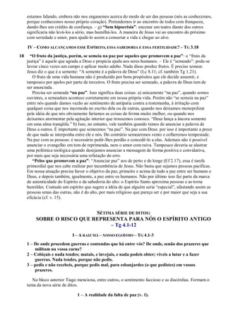 estamos lidando, embora não nos enganemos acerca do modo de ser das pessoas (nós as conhecemos,
porque conhecemos nosso próprio coração). Pretendemos ir ao encontro de todos com franqueza,
dando-lhes um crédito de confiança. – g) “Sem hipocrisia”: encenar um teatro diante dos outros
significaria não levá-los a sério, mas humilhá-los. A maneira de Jesus vai ao encontro do próximo
com seriedade e amor, para ajudá-lo assim a consertar a vida e chegar ao alvo.
IV – COMO ALCANÇAMOS ESSE ESPÍRITO, ESSA SABEDORIA E ESSA FERTILIDADE? – TG 3.18
18 “O fruto da justiça, porém, se semeia na paz por aqueles que promovem a paz”: o “fruto da
justiça” é aquele que agrada a Deus e propicia ajuda aos seres humanos. – Ele é “semeado”: pode-se
lavrar cinco vezes um campo e aplicar muito adubo. Nada disso produz frutos. É preciso semear.
Jesus diz o que é a semente: “A semente é a palavra de Deus” (Lc 8.11; cf. também Tg 1.21).
O fruto de uma vida humana não é produzido por bons propósitos que ele decide assumir, e
tampouco por apelos por parte de terceiros. O fruto precisa ser semeado, a palavra de Deus tem de
ser anunciada.
Precisa ser semeada “na paz”. Isso significa duas coisas: a) unicamente “na paz”, quando somos
ouvintes, a semeadura acontece corretamente em nossa própria vida. Porém não “se semeia na paz”
entre nós quando damos vazão ao sentimento de antipatia contra a testemunha, à irritação com
qualquer coisa que nos incomoda no escrito dela ou de outras, quando nos deixamos monopolizar
pela idéia de que nós obviamente faríamos as coisas de forma muito melhor, ou quando nos
deixamos atormentar pela agitação interior que trouxemos conosco. “Deus lança a âncora somente
em uma alma tranqüila.” b) Isso, no entanto, vale também quando temos de anunciar a palavra de
Deus a outros. É importante que semeemos “na paz”. Na paz com Deus: por isso é importante a prece
de que nada se interponha entre ele e nós. Do contrário semearemos vento e colheremos tempestade.
Na paz com as pessoas: é necessário pedir-lhes perdão e concedê-lo a elas. Ademais não é possível
anunciar o evangelho em tom de reprimenda, nem o amor com raiva. Tampouco deveria se alastrar
uma polêmica teológica quando desejamos anunciar a mensagem de forma positiva e convidativa,
por mais que seja necessária uma refutação do erro.
“Pelos que promovem a paz”: “Anunciar paz” aos de perto e de longe (Ef 2.17), essa é tarefa
primordial que nos cabe realizar por incumbência de Jesus. Não basta que sejamos pessoas pacíficas.
Em nossa atuação precisa haver o objetivo da paz, primeiro e acima de tudo a paz entre ser humano e
Deus, e depois também, igualmente, a paz entre os humanos. Não por último isso faz parte da marca
de autenticidade do Espírito e da sabedoria do alto: o Espírito Santo aproxima pessoas e as torna
humildes. Contudo um espírito que sugere a idéia de que alguém seria “especial”, afastando assim as
pessoas umas das outras, não é do alto, por mais religioso que pareça ser e por maior que seja a sua
eficácia (cf. v. 15).
SÉTIMA SÉRIE DE DITOS:
SOBRE O RISCO QUE REPRESENTA PARA NÓS O ESPÍRITO ANTIGO
– Tg 4.1-12
I – A RAIZ MÁ – NOSSO EGOÍSMO – TG 4.1-3
1 – De onde procedem guerras e contendas que há entre vós? De onde, senão dos prazeres que
militam na vossa carne?
2 – Cobiçais e nada tendes; matais, e invejais, e nada podeis obter; viveis a lutar e a fazer
guerras. Nada tendes, porque não pedis.
3 – pedis e não recebeis, porque pedis mal, para esbanjardes (o que pedistes) em vossos
prazeres.
No bloco anterior Tiago menciona, entre outros, o sentimento faccioso e as discórdias. Formam o
tema da nova série de ditos.
1 – A realidade da falta de paz (v. 1).
 