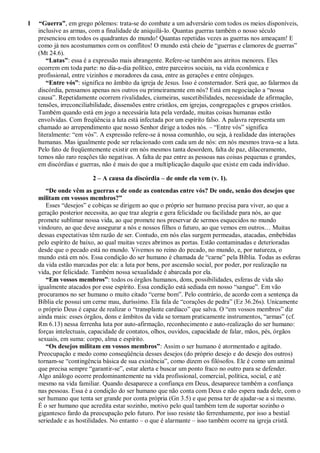 1 “Guerra”, em grego pólemos: trata-se do combate a um adversário com todos os meios disponíveis,
inclusive as armas, com a finalidade de aniquilá-lo. Quantas guerras também o nosso século
presenciou em todos os quadrantes do mundo! Quantas repetidas vezes as guerras nos ameaçam! E
como já nos acostumamos com os conflitos! O mundo está cheio de “guerras e clamores de guerras”
(Mt 24.6).
“Lutas”: essa é a expressão mais abrangente. Refere-se também aos atritos menores. Eles
ocorrem em toda parte: no dia-a-dia político, entre parceiros sociais, na vida econômica e
profissional, entre vizinhos e moradores da casa, entre as gerações e entre cônjuges.
“Entre vós”: significa no âmbito da igreja de Jesus. Isso é consternador. Será que, ao falarmos da
discórdia, pensamos apenas nos outros ou primeiramente em nós? Está em negociação a “nossa
causa”. Repetidamente ocorrem rivalidades, ciumeiras, suscetibilidades, necessidade de afirmação,
tensões, irreconciliabilidade, dissensões entre cristãos, em igrejas, congregações e grupos cristãos.
Também quando está em jogo a necessária luta pela verdade, muitas coisas humanas estão
envolvidas. Com freqüência a luta está infectada por um espírito falso. A palavra representa um
chamado ao arrependimento que nosso Senhor dirige a todos nós. – “Entre vós” significa
literalmente: “em vós”. A expressão refere-se à nossa comunhão, ou seja, à realidade das interações
humanas. Mas igualmente pode ser relacionado com cada um de nós: em nós mesmos trava-se a luta.
Pelo fato de freqüentemente existir em nós mesmos tanta desordem, falta de paz, dilaceramento,
temos não raro reações tão negativas. A falta de paz entre as pessoas nas coisas pequenas e grandes,
em discórdias e guerras, não é mais do que a multiplicação daquilo que existe em cada indivíduo.
2 – A causa da discórdia – de onde ela vem (v. 1).
“De onde vêm as guerras e de onde as contendas entre vós? De onde, senão dos desejos que
militam em vossos membros?”
Esses “desejos” e cobiças se dirigem ao que o próprio ser humano precisa para viver, ao que a
geração posterior necessita, ao que traz alegria e gera felicidade ou facilidade para nós, ao que
promete sublimar nossa vida, ao que promete nos preservar de sermos esquecidos no mundo
vindouro, ao que deve assegurar a nós e nossos filhos o futuro, ao que vemos em outros… Muitas
dessas expectativas têm razão de ser. Contudo, em nós elas surgem permeadas, atacadas, embebidas
pelo espírito de baixo, ao qual muitas vezes abrimos as portas. Estão contaminadas e deterioradas
desde que o pecado está no mundo. Vivemos no reino do pecado, no mundo, e, por natureza, o
mundo está em nós. Essa condição do ser humano é chamada de “carne” pela Bíblia. Todas as esferas
da vida estão marcadas por ela: a luta por bens, por ascensão social, por poder, por realização na
vida, por felicidade. Também nossa sexualidade é abarcada por ela.
“Em vossos membros”: todos os órgãos humanos, dons, possibilidades, esferas de vida são
igualmente atacados por esse espírito. Essa condição está sediada em nosso “sangue”. Em vão
procuramos no ser humano o muito citado “cerne bom”. Pelo contrário, de acordo com a sentença da
Bíblia ele possui um cerne mau, duríssimo. Ela fala de “corações de pedra” (Ez 36.26s). Unicamente
o próprio Deus é capaz de realizar o “transplante cardíaco” que salva. O “em vossos membros” diz
ainda mais: esses órgãos, dons e âmbitos da vida se tornam praticamente instrumentos, “armas” (cf.
Rm 6.13) nessa ferrenha luta por auto-afirmação, reconhecimento e auto-realização do ser humano:
forças intelectuais, capacidade de contatos, olhos, ouvidos, capacidade de falar, mãos, pés, órgãos
sexuais, em suma: corpo, alma e espírito.
“Os desejos militam em vossos membros”: Assim o ser humano é atormentado e agitado.
Preocupação e medo como conseqüência desses desejos (do próprio desejo e do desejo dos outros)
tornam-se “contingência básica de sua existência”, como dizem os filósofos. Ele é como um animal
que precisa sempre “garantir-se”, estar alerta e buscar um ponto fraco no outro para se defender.
Algo análogo ocorre predominantemente na vida profissional, comercial, política, social, e até
mesmo na vida familiar. Quando desaparece a confiança em Deus, desaparece também a confiança
nas pessoas. Essa é a condição do ser humano que não conta com Deus e não espera nada dele, com o
ser humano que tenta ser grande por conta própria (Gn 3.5) e que pensa ter de ajudar-se a si mesmo.
É o ser humano que acredita estar sozinho, motivo pelo qual também tem de suportar sozinho o
gigantesco fardo da preocupação pelo futuro. Por isso resiste tão ferrenhamente, por isso a bestial
seriedade e as hostilidades. No entanto – o que é alarmante – isso também ocorre na igreja cristã.
 