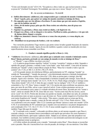 “Cristo será formado em nós” (Gl 4.19). “Em palavra e obra e todo ser, que exclusivamente a Jesus
se possa ler” (Gerhard Tersteegen). Na realidade, que seja esse o nosso “desejo” (cf. Lc 19.3).
II – AS ALIANÇAS PERIGOSAS – TG 4.4-10
4 – Infiéis (literalmente: adúlteras), não compreendeis que a amizade do mundo é inimiga de
Deus? Aquele, pois, que quiser ser amigo do mundo constitui-se inimigo de Deus.
5 – Ou supondes que em vão afirma a Escritura: É com ciúme que por nós anseia o Espírito,
que ele fez habitar em nós?
6 – Antes, ele dá maior graça; pelo que diz: Deus resiste aos soberbos, mas dá graça aos
humildes.
7 – Sujeitai-vos, portanto, a Deus; mas resisti ao diabo, e ele fugirá de vós.
8 – Chegai-vos a Deus, e ele se chegará a vós outros. Purificai as mãos, pecadores; e vós que sois
de ânimo dobre, limpai o coração.
9 – Afligi-vos, lamentai e chorai. Converta-se o vosso riso em pranto, e a vossa alegria, em
tristeza.
10 – Humilhai-vos na presença do Senhor, e ele vos exaltará.
Nos versículos precedentes Tiago mostra a que ponto somos levados quando buscamos de maneira
mundana os bens deste mundo. Agora ele nos diz também o quanto o amor ao mundo põe em risco
especificamente nossa comunhão com Deus.
1 – Ganhar o mundo significa perder a Deus (v. 4-6).
4 “Adúlteros (literalmente: adúlteras), não sabeis que a amizade com o mundo é inimizade contra
Deus? Quem, portanto, pretende ser um amigo do mundo revela-se inimigo de Deus.”
a) “Mundo”: o que a Bíblia visa dizer com isso?
a.1) A palavra grega kósmos significa “enfeite” (o termo “cosmético” origina-se dela). Segundo a
opinião dos gregos, portanto, o mundo é uma “coisa linda”, uma “bela ordem”. Uma série de autores
entende por “mundo” a bela e maravilhosa criação de Deus. “Deus fez o mundo e tudo o que ele
contém” (At 17.24; cf. Hb 11.3; Sl 50.1; 90.2; Pv 30.4).
a.2) Um grande número de referências bíblicas, particularmente no NT, emprega “mundo” no
sentido de “humanidade”, “mundo das pessoas”, com determinada natureza e intenção homogêneas:
o ser humano, ao qual Deus confiou a terra (Gn 1.28), abriu as portas para o inimigo, deu-lhe
atenção. Agora este o domina. Toda a humanidade é território ocupado pelo inimigo. Jesus fala do
diabo como “príncipe deste mundo” (Jo 12.31; 14.30; 16.11). Paulo chega a designar o inimigo como
“deus deste mundo” (2Co 4.4). E João diz que o mundo “jaz no maligno” (1Jo 5.19; cf. também o
comentário a Tg 1.27). Deus “amou o mundo” (Jo 3.16), porém não para confirmar sua natureza, mas
para, por meio de seu Filho, salvar o que é possível salvar. Como cristãos prestamos serviço ao
mundo em consonância com o amor e a vontade salvadora de nosso Deus, devendo por isso “tomar o
rumo”, entrar no mundo (Mt 28.19). Jesus fala aos seus: “Assim como meu Pai me enviou, assim
envio vocês” (Jo 20.21). Porém não devemos nos perder no mundo, nem diluir-nos nele, do contrário
não poderemos mais ser para as pessoas o que devemos ser. Nesse sentido (negativo) a Escritura fala
com muita freqüência do “mundo”. João exorta: “Não ameis o mundo nem as coisas que há no
mundo. Se alguém amar o mundo, o amor do Pai não está nele” (1Jo 2.15ss). Paulo escreve: “Não
vos conformeis com este mundo” (Rm 12.2). Lamenta que Demas “passou a amar este mundo” (2Tm
4.10). E as testemunhas do NT constatam que o mundo com sua natureza e seu prazer desaparecerá e
será condenado (1Co 7.31; 1Jo 2.17; 1Co 11.32). É nesse sentido negativo e de advertência que
também Tiago fala aqui do mundo.
b) “A amizade com o mundo”: colocando em último plano ou até mesmo negando o que Deus é,
concede e deseja, o ser humano busca concordância com aquilo que prevalece nos seres humanos e
obtém reconhecimento, aprovação e aplausos deles. Adapta-se ao entorno, para não prejudicar sua
aceitação. Isso também acontece porque seu desfavor e sua inimizade acarretam desvantagens ou até
mesmo poderiam tornar-se perigosos.
c) O efeito nefasto da amizade com o mundo: “inimizade contra Deus”. Deus deseja se reconciliar
com o pecador. Mas ele é inconciliável em vista do pecado, do inimigo e de sua natureza. Uma linha
 
