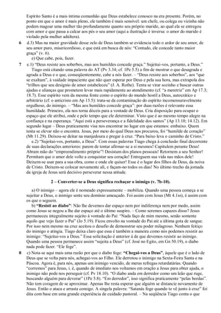 Espírito Santo é a mais íntima comunhão que Deus estabelece conosco na era presente. Porém, no
ponto em que o amor é mais pleno, ele também é mais sensível: um chefe, ou colega ou vizinha não
podem magoar uma mulher tão profundamente quanto seu próprio marido, ao qual ela se entregou
com amor e que passa a calcar aos pés o seu amor (aqui a ilustração é inversa: o amor do marido é
violado pela mulher adúltera).
6 d.3) Mas na maior gravidade desse zelo de Deus também se evidencia todo o ardor de seu amor, de
seu amor puro, misericordioso, e que está em busca de nós: “Contudo, ele concede tanto maior
graça” (v. 6).
e) Que cabe, pois, fazer.
7 e.1) “Deus resiste aos soberbos, mas aos humildes concede graça.” Sujeitai-vos, portanto, a Deus.”
Tiago está citando uma palavra do AT (Pv 3.34; cf. 1Pe 5.5) a fim de mostrar o que desagrada e
agrada a Deus e o que, conseqüentemente, cabe a nós fazer. – “Deus resiste aos soberbos”, aos “que
se exaltam”, à vaidade impaciente que não quer esperar por Deus e pela sua hora, mas extrapola dos
“trilhos que seu desígnio de amor estabeleceu” (J. A. Rothe). Tenta se virar sozinho e buscar outras
ajudas e alianças que prometem levar mais rapidamente ao atendimento (cf. “a meretriz” em Ap 17.3;
18.7). Esse espírito vem da mesma fonte como o espírito do mundo hostil a Deus, autocrático e
arbitrário (cf. o anticristo em Ap 13.5): trata-se da contaminação do espírito incomensuravelmente
orgulhoso, do inimigo. – “Mas aos humildes concede graça”: por duas razões é relevante essa
humildade. Primeiro, ela nos torna dóceis para a vontade de Deus. Cria disposição para ocupar o
espaço que ele atribui, onde e pelo tempo que ele determinar. Visto que é ao mesmo tempo alegre na
confiança e na esperança. “Aqui está a perseverança e a fidelidade dos santos” (Ap 13.10; 14.12). Em
segundo lugar – Deus praticamente visa nos encontrar no lugar em que estamos: embaixo. Quem
tenta se elevar não o encontra. Jesus, por meio do qual Deus nos procurou, foi “humilde de coração”
(Mt 11.29). Deixou-se deitar na manjedoura e pregar à cruz. “Para baixo leva o caminho de Cristo.”
e.2) “Sujeitai-vos, portanto, a Deus”. Com essas palavras Tiago chega à conclusão final decorrente
de suas declarações anteriores: parem de tentar afirmar-se a si mesmos! Capitulem perante Deus!
Abram mão do “empreendimento próprio”! Desistam dos planos pessoais! Retornem a seu Senhor!
Permitam que o amor dele volte a conquistar seu coração! Entreguem sua vida nas mãos dele!
Deixem-se usar para a sua obra, como e onde ele quiser! Esse é o lugar dos filhos de Deus, da noiva
de Cristo. Deixem-se colocar novamente ali, e façam-no todos os dias! No último trecho da jornada
da igreja de Jesus será decisivo perseverar nessa atitude.
2 – Converter-se a Deus significa rechaçar o inimigo (v. 7b-10).
a) O inimigo – agora ele é nomeado expressamente – mobiliza. Quando uma pessoa começa a se
sujeitar a Deus, o inimigo sente seu domínio ameaçado. Foi assim com Jesus (Mt 4.1ss), é assim com
os que o seguem.
b) “Resisti ao diabo”: Não lhe devemos dar espaço nem por indiferença nem por medo, assim
como Jesus se negou a lhe dar espaço até o último suspiro. – Como seremos capazes disso? Jesus
permaneceu integralmente sujeito à vontade do Pai: “Nada faço de mim mesmo, senão somente
aquilo que vejo fazer o Pai” (Jo 5.19). Ficou envolto na vontade do Pai até a última gota de sangue.
Por isso nem mesmo na cruz aceitou o desafio de demonstrar seu poder milagroso. Nenhum feitiço
do inimigo o atingia. Tiago deixa claro que essa é também a maneira como nós podemos resistir ao
inimigo: “Sujeitai-vos a Deus.” Essa solicitação é anterior à de que devemos resistir ao inimigo.
Quando uma pessoa permanece assim “sujeita a Deus” (cf. José no Egito, em Gn 50.19), o diabo
nada pode fazer. “Ele foge”.
8 c) Nota-se aqui mais uma razão por que o diabo foge: “Chegai-vos a Deus”, àquele que é o lado de
Deus que se volta para nós, achegai-vos ao Filho. Ele derrotou o inimigo na Sexta-Feira Santa e na
Páscoa. Agora é, para nós, apenas um inimigo vencido, de meras refregas retardatárias. Quando
“corremos” para Jesus, i. é, quando de imediato nos voltamos em oração a Jesus para obter ajuda, o
inimigo não pode nos perseguir (cf. Pv 18.10). “O diabo anda em derredor como um leão que ruge,
buscando alguém para devorar” (1Pe 5.8). “Em derredor”, isso significa praticamente “pelas bordas”.
Não tem coragem de se aproximar. Apenas lhe resta esperar que alguém se distancie novamente de
Jesus. Então o ataca e arrasta consigo. A singela palavra: “Satanás foge quando te vê junto à cruz” foi
dita com base em uma grande experiência de cuidado pastoral. – Na seqüência Tiago conta o que
 