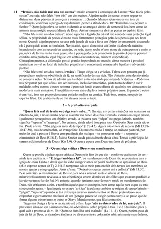 11 “Irmãos, não faleis mal uns dos outros”: muito concreta é a tradução de Lutero: “Não faleis pelas
costas”, ou seja: não faleis “por trás” uns dos outros. Alguém acaba de passar, e nem sequer se
distanciou, duas pessoas já começam a comentar… Quando falamos sobre outros em tom de
condenação, corremos o perigo de rapidamente perder a atitude do v. 10: “Humilhai-vos perante o
Senhor.” Quem julga eleva-se sobre os demais e se arroga o direito de sentenciá-los, bem como de
assumir uma posição especial diante de Deus. Assim tornamos a abrir as portas ao espírito falso.
“Não faleis mal uns dos outros”: nesse aspecto a legislação estatal não concede uma proteção legal
sólida. A propriedade da pessoa é muito mais firmemente protegida pelas leis penais que seu bom
nome. Quando alguém penetra na casa pela janela da sala e furta um objeto de um armário chaveado
ele é perseguido como arrombador. No entanto, quem dissemina um boato maldoso de maneira
intencional e com as necessárias cautelas, ou seja, quem rouba o bom nome de outra pessoa e assim o
prejudica de forma muito mais grave, não é perseguido pela promotoria (a possível queixa pessoal
constitui uma proteção legal frágil e, em certas circunstâncias, também dispendiosa).
Conseqüentemente, a difamação possui grande importância no mundo: dessa maneira é possível
neutralizar o rival no local de trabalho, prejudicar o concorrente comercial e liquidar o adversário
político.
“Não faleis mal uns dos outros, irmãos”: Tiago dirige-se a cristãos. Talvez eles pensem que já
progrediram muito na obediência da fé, na santificação de sua vida. Não obstante, esse desvio ainda
se conserva neles. Temos de admitir que também entre nós ainda persistem deficiências. – Podemos
nos perguntar por que, afinal, um ser humano, inclusive um cristão, gosta tanto de dizer e ouvir
maldades sobre outros: o outro se torna o pano de fundo escuro diante do qual nós nos destacamos de
modo bem mais vantajoso. Tranqüilizamo-nos em relação a nossos próprios erros. E quando o outro
é um rival, isso nos proporciona uma posição melhor na corrida. Tudo isso, porém, procede do
espírito falso. Ele praticamente se trai através dessa atitude.
2 – A profissão usurpada.
“Quem fala mal do irmão ou julga seu irmão…”: Ou seja, em certas situações nos sentamos na
cátedra do juiz, e nosso irmão deve se assentar no banco dos réus. Contudo, estamos no lugar errado.
Igualmente perseguimos um objetivo errado. A palavra para “julgar” no grego, krinein, também
significa “separar” e “segregar”. No entanto, ainda não é hora para isso. O próprio Deus ainda não o
faz. Paulo afirma: “Não julgueis antes do tempo” (1Co 4.5). Agora não é hora de separar (Mt 13.28-
30,47-50), mas de arrebanhar, de evangelizar. Do mesmo modo é tempo de cuidado pastoral, por
meio do qual a pessoa é liberta com paciência do mal que – se perseverar nele – o separaria
eternamente de Deus (Gl 6.1). Nosso Senhor cuida pessoalmente dessa obra. Temos o privilégio de
sermos colaboradores de Deus (1Co 3.9). O crente espera com Deus em favor do próximo.
3 – Quem julga critica a Deus e seu mandamento.
Quem se propõe a julgar agora critica a Deus pelo fato de que ele – conforme acabamos de ver –
ainda tem paciência. – “E julga também a lei”: os mandamentos de Deus não representam para a
igreja de Jesus Cristo o dever que lhe cabe cumprir antes de poder realmente se aproximar de Deus
(cf. o exposto acerca de Tg 2.14). E tampouco são o meio para excluir dois terços dos membros de
nossas igrejas e congregações. Jesus afirma: “Deixai-os crescer juntos até a colheita” (Mt 13.30).
Pelo contrário, o mandamento de Deus é para nós a vontade santa e salutar de Deus,
misericordiosamente revelada, a boa e benfazeja ordem doméstica dos filhos que estavam perdidos e
já retornaram ao lar do Pai. No entanto, quando tentamos usar de outro modo os mandamentos de
Deus, nós criticamos a eles, e também àquele que os outorgou, bem como aquilo para o que os está
concedendo agora. – Igualmente se exerce “crítica” (a palavra também se origina do grego krinein –
“julgar”, “separar”) quando se faz diferença entre os mandamentos de Deus: pretendemos nos
empenhar vigorosamente em favor de um (porque parece se dirigir contra outros), ao passo que de
forma alguma observamos o outro, o Oitavo Mandamento, que fala contra nós.
Tiago nos obriga a levar o raciocínio até o fim: logo “não és observador da lei, mas juiz”. O
praticante situa-se sob o mandamento, em obediência, sob o próprio Deus. Ele é o humilde, para o
qual vale a promessa do v. 10. “Quem se humilha será exaltado” (Lc 14.11). Quem, porém, posa de
juiz da lei de Deus, criticando-a (indireta ou diretamente) e colocando arbitrariamente suas ênfases,
 