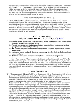 eleva-se acima dos mandamentos e daquele que os concedeu. Para esse vale a palavra: “Deus resiste
aos soberbos” (v. 6). “Quem se exalta será humilhado” (Lc 14.11). Hoje muitas vezes se exige a
crítica, também na igreja. Em certa medida isso tem razão de ser. Mas de forma alguma poderá
evoluir para crítica à palavra de Deus e à sua natureza compromissiva. A palavra de Deus critica a
nós, e não nós, a ela. Do contrário permitimos que o espírito de baixo se instale, sendo arrastados, à
moda do anticristo, para a queda e o orgulho do inimigo.
4 – Somos colocados no lugar que nos cabe (v. 12).
12 “Um só é Legislador e Juiz, capaz de salvar e fazer perecer”: uma dia todos nós estaremos
juntos diante do tribunal. Isso nos mantém modestos e conscientes de responsabilidade, mesmo
quando somos obrigados, na transitoriedade deste mundo, a emitir aqui e acolá um juízo sobre outras
pessoas. – Tiago chama à razão aquele que se julga tão seguro de si: “Quem és tu, que julgas o
próximo?” Deixemo-nos conduzir desde já para longe do lugar falso que não nos compete, e vamos
nos colocar no lugar que nos cabe! Agora encontraremos mais clemência do que quando o Senhor
vindouro nos encontrar no lugar usurpado.
OITAVA SÉRIE DE DITOS:
FAZER PLANOS COM AUTO-CONFIANÇA – Tg 4.13-17
13 – Atendei, agora, vós que dizeis: Hoje ou amanhã, iremos para a cidade tal, e lá passaremos
um ano, e negociaremos, e teremos lucros.
14 – Vós não sabeis o que sucederá amanhã. Que é a vossa vida? Sois, apenas, como neblina
que aparece por instante e logo se dissipa.
15 – Em vez disso, devíeis dizer: Se o Senhor quiser, não só viveremos, como também faremos
isto ou aquilo.
16 – Agora, entretanto, vos jactais das vossas arrogantes pretensões. Toda jactância semelhante
a essa é maligna.
17 – Portanto, aquele que sabe que deve fazer o bem e não o faz nisso está pecando.
No v. 6 Tiago escreveu: “Deus resiste aos soberbos, mas aos humildes concede graça.” Deus diz
“não” à vida daqueles que fazem de conta que Deus não existe e de que têm tudo nas próprias mãos e
em seu poder de deliberação. Ele publica seu “sim” sobre a vida daqueles que sabem: Deus é Deus e
nós somos seres humanos. Nesse contexto Tiago passa a tratar de algo que tem particular atualidade
entre nós ocidentais laboriosos e ativos, principalmente hoje, a saber, o planejamento, a agenda de
compromissos.
1 – Planejar é necessário (v. 13).
13 “Hoje ou amanhã, viajaremos”: fala-se do planejamento. Hoje há planejamento em toda parte: no
governo federal, nos estados, nas igrejas, planos financeiros de médio prazo, planos de
desenvolvimento, planejamentos rurais e urbanos. Em todos os lugares há tarefas que precisam ser
planejadas em longo prazo. A economia precisa planejar. Para permanecerem aptas na concorrência e
preservar postos de trabalho as empresas precisam planejar com grande antecedência o
desenvolvimento de seus artigos, bem como os preparativos da produção. Na política educacional é
preciso planejar, também para assegurar que todo o povo seja apto para a concorrência no mundo.
Existe uma ciência que se ocupa de possíveis desenvolvimentos futuros, elaborando fundamentos e
oferecendo impulsos para o planejamento. Também na vida individual existem hoje planejamentos
em várias áreas: é preciso planejar a formação pessoal e sua continuação, bem como a educação dos
filhos. Precisamos antever o que será necessário no futuro. Na construção da casa e no seu
financiamento há necessidade de planejar. Um pai de família responsável fará um plano para o caso
de não ser mais capaz de trabalhar ou mesmo falecer. Todos esses planejamentos são necessários,
sobretudo na atual sociedade industrial muito diferenciada e complicada em nosso país densamente
povoado. Para o cristão um planejamento cuidadoso fará parte da fidelidade que se exige de um bom
administrador (cf. Lc 12.42; 1Co 4.2).
 