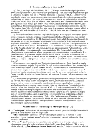 2 – Como nosso planejar se torna errado?
a) Afinal, o que Tiago está questionando (cf. v. 16)? Em que somos advertidos pela palavra de
Deus? Não o planejar em si, mas o espírito com que se planeja. Trata-se de um planejamento em que
o ser humano não pensa mais em si: “Nas tuas mãos estão os meus dias” (Sl 31.15). Ele se refere a
um planejar em que o ser humano presume que tenha o controle de todos os fatores, em que realiza
tudo segundo sua vontade, com meios próprios e com força pessoal, no qual em última análise age
como se ele mesmo fosse Deus. Por meio de Tiago, a palavra de Deus também quer fechar essa porta
para o gênio falso do inimigo que, embora sendo criatura, pretende ser deus ao lado de Deus, deus
contra Deus, e até mesmo deus acima de Deus, infectando os seres humanos com seu mau espírito:
“Sereis como Deus” (Gn 3.5). Essa hýbris, essa mania de grandeza do ser humano perpassa a história
do mundo, até o anticristo (2Ts 2.3-12; Ap 13), o “cristo do diabo” que corporifica esse espírito de
forma pura.
b) Nós humanos modernos corremos singularmente o perigo de dar espaço a esse espírito, porque
somos obrigados a planejar e sobretudo porque temos possibilidades tão grandiosas para planejar. –
A geração que construiu a torre (Gn 11) é um modelo exato da sociedade humana atual: haviam feito
invenções e descobertas importantes - sabiam produzir pedras artificiais, tijolos; descobriram uma
argamassa muito durável, resina da terra, asfalto. Encontraram um excelente terreno para construir, a
planície de Sinar. As invenções e descobertas em si não eram erradas. Faziam parte do cumprimento
da tarefa: “Sujeitai a terra” (Gn 1.28). Errada, porém, era a postura interior. Pretendem teimar contra
a vontade de Deus e permanecer unidos contra a orientação dele. Como símbolo dessa coesão
planejaram uma gigantesca torre, sobre a qual pensavam estar entronados na mesma altura de Deus
(a mania humana de grandeza é sempre simultaneamente tolice). Pretendiam “tornar célebre seu
nome” (Gn 11.4), ao invés de exaltar o nome de Deus (Sl 34.3) e esperar até que Deus lhes tornasse
célebre o nome (Gn 12.2). Queriam construir sozinhos “sua eternidade”, um memorial “para todos os
tempos”.
c) Precisamente esse é o espírito que Tiago combate em toda a carta e diante do qual ele previne
como um impactante pregador da penitência. É o espírito que representa tão alto risco para nós hoje e
que é motivo especial para os juízos de Deus no curso e no alvo da história. Especialmente onde
cristãos atuam em posições de responsabilidade no Estado, na economia e pesquisa, esse ponto de
incursão do espírito satânico aqui descrito representa para eles um ponto particularmente perigoso.
Somos remetidos à oração em vista do risco para nós mesmos e de nossos irmãos que ocupam essas
posições.
d) Corremos esse perigo também quando nós cristãos agimos em prol do reino de Deus: em obras
de diaconia, em ações de socorro a outros grupos étnicos, em cruzadas missionárias. As pessoas
capazes e ativas correm o risco de acabar atuando exclusivamente segundo planos pessoais,
confiando na própria força, com recursos próprios e para sua própria honra. Porém tudo isso fará
parte de “palha, feno, restolhos”, que conforme 1Co 3.12-15 serão queimados um dia. – Vemos
também na Escritura exemplos de pessoas (até mesmo bem-intencionadas) que atuaram dessa
maneira e que fracassaram: quando Moisés tentou realizar algo por seu povo segundo seu próprio
parecer, seus próprios planos, com força própria, com meios próprios e em época pessoalmente
definida, tudo redundou em grave fracasso (Êx 2.11-15). Freqüentemente a dificuldade está em
distinguir entre o plano de Deus e a escolha pessoal (cf. a esse respeito o excurso no final do
comentário sobre o presente bloco: “Como percebemos a condução de Deus em nossa vida?”). –
Passemos agora à exegese detalhada:
3 – O ser humano não tem motivo para estar seguro de si (v. 13s).
13 “Vamos agora”: percebemos o ser humano pró-ativo e resoluto, que arrasta consigo também outras
pessoas. É a esse modo de falar que Tiago alude.
“Hoje ou amanhã”: a expressão se refere à rapidez com que ele faz os planos e os leva à
execução. – “Nessa e naquela cidade”: o homem pondera onde o mercado está mais favorável
naquele exato instante.
14 “Um ano”: hoje elaboramos planos quadrienais ou qüinqüenais, na presunção de que podemos
dispor com segurança de um futuro distante. Contudo não somos donos do futuro. É Deus quem
dispõe sobre ele. “Afinal não sabeis como será vossa vida amanhã.” Muitas coisas podem atingir o
 