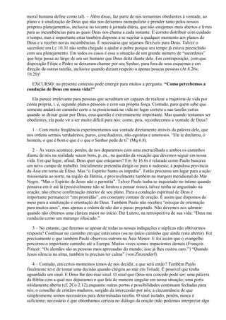 moral humana define como tal). – Além disso, faz parte de nos tornarmos obedientes à vontade, ao
plano e à sinalização de Deus que não nos deixemos monopolizar e prender tanto pelos nossos
próprios planejamentos, inclusive no tocante à jornada diária, que não estejamos mais abertos e livres
para as incumbências para as quais Deus nos chama a cada instante. É correto distribuir com cuidado
o tempo, mas é importante estar também disposto a se sujeitar a qualquer momento aos planos de
Deus e a receber novas incumbências. É necessário que sejamos flexíveis para Deus. Talvez o
sacerdote em Lc 10.31 não tenha chegado a ajudar o pobre porque seu tempo já estava preenchido
com seu planejamento. Em todos os casos é essa a situação de um grande número de “sacerdotes”
que hoje passa ao largo de um ser humano que Deus deita diante dele. Em contraposição, com que
disposição Filipe e Pedro se deixaram chamar por seu Senhor, para fora de seus esquemas e em
direção de outras tarefas, inclusive quando diziam respeito a apenas poucas pessoas (At 8.26s;
10.20)!
EXCURSO: no presente contexto pode emergir para muitos a pergunta: “Como percebemos a
condução de Deus em nossa vida?”
Ela parece irrelevante para pessoas que acreditam ser capazes de realizar a trajetória de vida por
conta própria, i. é, segundo planos pessoais e com sua própria força. Contudo, para quem sabe que
somente andará no caminho certo e se posicionará na vida no lugar correto e nas tarefas certas
quando se deixar guiar por Deus, essa questão é extremamente importante. Mas quando tentamos ser
obedientes, ela pode vir a ser muito difícil para nós: como, pois, reconhecemos a vontade de Deus?
1 – Com muita freqüência experimentamos sua vontade diretamente através da palavra dele, que
nos ordena sermos verdadeiros, puros, conciliadores, não-egoístas e amorosos. “Ele te declarou, ó
homem, o que é bom e que é o que o Senhor pede de ti” (Mq 6.8).
2 – Às vezes acontece, porém, de nos depararmos com uma encruzilhada e ambos os caminhos
diante de nós na realidade serem bons, p. ex., na questão da vocação que devemos seguir em nossa
vida. Em que lugar, afinal, Deus quer que estejamos? Em At 16.6s é relatado como Paulo buscava
um novo campo de trabalho. Inicialmente pretendia dirigir-se para o sudoeste, à populosa província
da Ásia em torno de Éfeso. Mas “o Espírito Santo os impediu”. Então procurou um lugar para a ação
missionária ao norte, na região da Bitínia, e provavelmente também na margem meridional do Mar
Negro. “Mas o Espírito de Jesus não o permitiu”. Talvez Paulo tenha se inquietado no íntimo quando
pensava em ir até lá (possivelmente não se limitou a pensar nisso), talvez tenha se angustiado na
oração; não obteve confirmação interior de seu plano. Para a condução espiritual de Deus é
importante permanecer “em prontidão”, em constante contato de oração. É assim que dispomos do
meio para a sinalização e orientação de Deus. Também Paulo não recebeu “estoque de orientação
para muitos anos”, mas apenas a ordem de não dar o passo projetado. Não devemos nos admirar
quando não obtemos uma clareza maior no início. Diz Lutero, na retrospectiva de sua vida: “Deus me
conduziu como um matungo ofuscado.”
3 – No entanto, que faremos se apesar de todas as nossas indagações e súplicas não obtivermos
resposta? Continuar no caminho em que estávamos (ou no único caminho que ainda resta aberto). Foi
precisamente o que também Paulo observou outrora na Ásia Menor. E foi assim que o evangelho
percorreu o importante caminho até a Europa. Muitas vezes somos impacientes demais (François
Poncet: “Os alemães são as pessoas mais apressadas do mundo; isso já lhes custou caro.”) “Quando
Jesus silencia na alma, também tu precisas ter calma” (von Zinzendorf).
4 – Contudo, em certos momentos temos de nos decidir, e que será então? Também Paulo
finalmente teve de tomar uma decisão quando chegou ao mar em Trôade. É possível que tenha
aguardado um sinal. E Deus lhe deu esse sinal. O sinal que Deus nos concede pode ser: uma palavra
da Bíblia com a qual nos deparamos e que fala de maneira singular em nossa situação; uma porta
nitidamente aberta (cf. 2Co 2.12) enquanto outras portas e possibilidades continuam fechadas para
nós; o conselho de cristãos maduros, surgido da intercessão por nós; a circunstância de que
simplesmente somos necessários para determinadas tarefas. O sinal isolado, porém, nunca é
suficiente; necessário é que obtenhamos certeza no diálogo da oração (não podemos interpretar algo
 