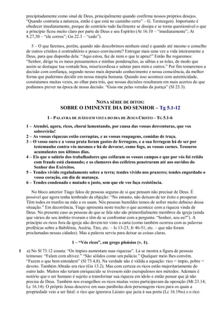 precipitadamente como sinal de Deus, principalmente quando confirma nossos próprios desejos.
“Quando contraria a natureza, então é que está no caminho certo” – G. Tersteegen). Importante é
obedecer imediatamente, porque do contrário tudo facilmente se dissipa e se torna questionável o que
a princípio ficou muito claro por parte de Deus e seu Espírito (At 16.10 – “imediatamente”; At
8.27,30 – “ele correu”; Gn 22.3 – “cedo”).
5 – O que faremos, porém, quando não descobrimos nenhum sinal e quando até mesmo o conselho
de outros cristãos é contraditório e pouco convincente? Entregar mais uma vez a vida inteiramente a
Deus, para que disponha dela: “Aqui estou, faz de mim o que te apraz!” Então lhe rogaremos:
“Senhor, dirige tu os meus pensamentos e minhas ponderações, as sábias e as tolas, de modo que
assim se destaque tua vontade boa, misericordiosa e salutar para mim e outros.” Por fim tomaremos a
decisão com confiança, segundo nosso mais depurado conhecimento e nossa consciência, da melhor
forma que pudermos decidir em nossa miopia humana. Quando isso acontece com autenticidade,
constatamos muitas vezes, ao olhar para trás, que nossas decisões resultaram em mais acertos do que
podíamos prever na época de nossa decisão. “Guia-me pelas veredas da justiça” (Sl 23.3).
NONA SÉRIE DE DITOS:
SOBRE O IMINENTE DIA DO SENHOR – Tg 5.1-12
I – PALAVRA DE JUÍZO EM VISTA DO DIA DE JESUS CRISTO – TG 5.1-6
1 – Atendei, agora, ricos, chorai lamentando, por causa das vossas desventuras, que vos
sobrevirão!
2 – As vossas riquezas estão corruptas, e as vossas roupagens, comidas de traça.
3 – O vosso ouro e a vossa prata foram gastos de ferrugens, e a sua ferrugem há de ser por
testemunho contra vós mesmos e há de devorar, como fogo, as vossas carnes. Tesouros
acumulastes nos últimos dias.
4 – Eis que o salário dos trabalhadores que ceifaram os vossos campos e que por vós foi retido
com fraude está clamando; e os clamores dos ceifeiros penetraram até aos ouvidos do
Senhor dos Exércitos.
5 – Tendes vivido regaladamente sobre a terra; tendes vivido nos prazeres; tendes engordado o
vosso coração, em dia de matança.
6 – Tendes condenado e matado o justo, sem que ele vos faça resistência.
No bloco anterior Tiago falou de pessoas seguras de si que pensam não precisar de Deus. É
possível que agora tenha lembrado da objeção: “No entanto, não deixam de ter êxito e prosperar.
Têm todos os trunfos na mão e os usam. Nós pessoas humildes temos de sofrer muito debaixo dessa
situação.” Em decorrência, Tiago apresenta neste trecho o que acontece com a riqueza vinda de
Deus. No presente caso as pessoas de que se fala não são primordialmente membros da igreja (ainda
que vários do seu âmbito tiveram e têm de se confrontar com a pergunta: “Senhor, sou eu?”). A
princípio os ricos fora da igreja não devem ter visto a carta (como também ocorreu com as palavras
proféticas sobre a Babilônia, Assíria, Tiro, etc. – Is 13-23; Jr 46-51; etc. – que não foram
proclamadas nessas cidades). Mas a palavra serviu para deixar as coisas claras.
1 – “Vós ricos”, em grego ploúsios (v. 1).
1 a) No Sl 73.12 consta: “Os ímpios aumentam suas riquezas”. Lá se mostra a figura de pessoas
teimosas: “Falam com altivez.” “São sólidos como um palácio.” Qualquer meio lhes convém.
“Fazem o que bem entendem” (Sl 73.4,8). Na verdade não é válida a equação: rico = ímpio, pobre =
devoto. Também Abraão era rico (Gn 13.2). Mas com certeza os ricos estão majoritariamente do
outro lado. Muitos não teriam enriquecido se tivessem sido escrupulosos nos métodos. Ademais é
notório que o ser humano é sujeito a transformar sua riqueza em ídolo e então pensar que já não
precisa de Deus. Também nos evangelhos os ricos muitas vezes participavam da oposição (Mt 23.14;
Lc 16.14). O próprio Jesus descreve em suas parábolas dois personagens ricos para os quais a
propriedade veio a ser fatal: o rico que ignorava Lázaro que jazia à sua porta (Lc 16.19ss) e o rico
 