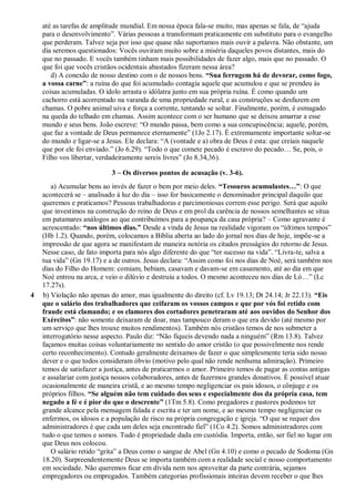 até as tarefas de amplitude mundial. Em nossa época fala-se muito, mas apenas se fala, de “ajuda
para o desenvolvimento”. Várias pessoas a transformam praticamente em substituto para o evangelho
que perderam. Talvez seja por isso que quase não suportamos mais ouvir a palavra. Não obstante, um
dia seremos questionados: Vocês ouviram muito sobre a miséria daqueles povos distantes, mais do
que no passado. E vocês também tinham mais possibilidades de fazer algo, mais que no passado. O
que foi que vocês cristãos ocidentais abastados fizeram nessa área?
d) A conexão de nosso destino com o de nossos bens. “Sua ferrugem há de devorar, como fogo,
a vossa carne”: a ruína do que foi acumulado contagia aquele que acumulou e que se prendeu às
coisas acumuladas. O ídolo arrasta o idólatra junto em sua própria ruína. É como quando um
cachorro está acorrentado na varanda de uma propriedade rural, e as construções se desfazem em
chamas. O pobre animal uiva e força a corrente, tentando se soltar. Finalmente, porém, é esmagado
na queda do telhado em chamas. Assim acontece com o ser humano que se deixou amarrar a esse
mundo e seus bens. João escreve: “O mundo passa, bem como a sua concupiscência; aquele, porém,
que faz a vontade de Deus permanece eternamente” (1Jo 2.17). É extremamente importante soltar-se
do mundo e ligar-se a Jesus. Ele declara: “A (vontade e a) obra de Deus é esta: que creiais naquele
que por ele foi enviado.” (Jo 6.29). “Todo o que comete pecado é escravo do pecado… Se, pois, o
Filho vos libertar, verdadeiramente sereis livres” (Jo 8.34,36).
3 – Os diversos pontos de acusação (v. 3-6).
a) Acumular bens ao invés de fazer o bem por meio deles. “Tesouros acumulastes…”: O que
acontecerá se – analisado à luz do dia – isso for basicamente o denominador principal daquilo que
queremos e praticamos? Pessoas trabalhadoras e parcimoniosas correm esse perigo. Será que aquilo
que investimos na construção do reino de Deus e em prol da carência de nossos semelhantes se situa
em patamares análogos ao que contribuímos para a poupança da casa própria? – Como agravante é
acrescentado: “nos últimos dias.” Desde a vinda de Jesus na realidade vigoram os “últimos tempos”
(Hb 1.2). Quando, porém, colocamos a Bíblia aberta ao lado do jornal nos dias de hoje, impõe-se a
impressão de que agora se manifestam de maneira notória os citados presságios do retorno de Jesus.
Nesse caso, de fato importa para nós algo diferente do que “ter sucesso na vida”. “Livra-te, salva a
tua vida” (Gn 19.17) e a de outros. Jesus declara: “Assim como foi nos dias de Noé, será também nos
dias do Filho do Homem: comiam, bebiam, casavam e davam-se em casamento, até ao dia em que
Noé entrou na arca, e veio o dilúvio e destruiu a todos. O mesmo aconteceu nos dias de Ló…” (Lc
17.27s).
4 b) Violação não apenas do amor, mas igualmente do direito (cf. Lv 19.13; Dt 24.14; Jr 22.13). “Eis
que o salário dos trabalhadores que ceifaram os vossos campos e que por vós foi retido com
fraude está clamando; e os clamores dos cortadores penetraram até aos ouvidos do Senhor dos
Exércitos”: não somente deixaram de doar, mas tampouco deram o que era devido (até mesmo por
um serviço que lhes trouxe muitos rendimentos). Também nós cristãos temos de nos submeter a
interrogatório nesse aspecto. Paulo diz: “Não fiqueis devendo nada a ninguém” (Rm 13.8). Talvez
façamos muitas coisas voluntariamente no sentido do amor cristão (o que possivelmente nos rende
certo reconhecimento). Contudo geralmente deixamos de fazer o que simplesmente teria sido nosso
dever e o que todos consideram óbvio (motivo pelo qual não rende nenhuma admiração). Primeiro
temos de satisfazer a justiça, antes de praticarmos o amor. Primeiro temos de pagar as contas antigas
e assalariar com justiça nossos colaboradores, antes de fazermos grandes donativos. É possível atuar
ocasionalmente de maneira cristã, e ao mesmo tempo negligenciar os pais idosos, o cônjuge e os
próprios filhos. “Se alguém não tem cuidado dos seus e especialmente dos da própria casa, tem
negado a fé e é pior do que o descrente” (1Tm 5.8). Como pregadores e pastores podemos ter
grande alcance pela mensagem falada e escrita e ter um nome, e ao mesmo tempo negligenciar os
enfermos, os idosos e a população de risco na própria congregação e igreja. “O que se requer dos
administradores é que cada um deles seja encontrado fiel” (1Co 4.2). Somos administradores com
tudo o que temos e somos. Tudo é propriedade dada em custódia. Importa, então, ser fiel no lugar em
que Deus nos colocou.
O salário retido “grita” a Deus como o sangue de Abel (Gn 4.10) e como o pecado de Sodoma (Gn
18.20). Surpreendentemente Deus se importa também com a realidade social e nosso comportamento
em sociedade. Não queremos ficar em dívida nem nos aproveitar da parte contrária, sejamos
empregadores ou empregados. Também categorias profissionais inteiras devem receber o que lhes
 