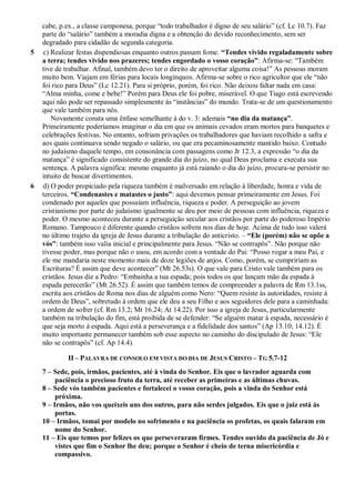 cabe, p.ex., a classe camponesa, porque “todo trabalhador é digno de seu salário” (cf. Lc 10.7). Faz
parte do “salário” também a moradia digna e a obtenção do devido reconhecimento, sem ser
degradado para cidadão de segunda categoria.
5 c) Realizar festas dispendiosas enquanto outros passam fome. “Tendes vivido regaladamente sobre
a terra; tendes vivido nos prazeres; tendes engordado o vosso coração”: Afirma-se: “Também
tive de trabalhar. Afinal, também devo ter o direito de aproveitar alguma coisa!” As pessoas moram
muito bem. Viajam em férias para locais longínquos. Afirma-se sobre o rico agricultor que ele “não
foi rico para Deus” (Lc 12.21). Para si próprio, porém, foi rico. Não deixou faltar nada em casa:
“Alma minha, come e bebe!” Porém para Deus ele foi pobre, miserável. O que Tiago está escrevendo
aqui não pode ser repassado simplesmente às “instâncias” do mundo. Trata-se de um questionamento
que vale também para nós.
Novamente consta uma ênfase semelhante à do v. 3: ademais “no dia da matança”.
Primeiramente poderíamos imaginar o dia em que os animais cevados eram mortos para banquetes e
celebrações festivas. No entanto, sofriam privações os trabalhadores que haviam recolhido a safra e
aos quais continuava sendo negado o salário, ou que era pecaminosamente mantido baixo. Contudo
no judaísmo daquele tempo, em consonância com passagens como Jr 12.3, a expressão “o dia da
matança” é significado consistente do grande dia do juízo, no qual Deus proclama e executa sua
sentença. A palavra significa: mesmo enquanto já está raiando o dia do juízo, procura-se persistir no
intuito de buscar divertimentos.
6 d) O poder propiciado pela riqueza também é malversado em relação à liberdade, honra e vida de
terceiros. “Condenastes e matastes o justo”: aqui devemos pensar primeiramente em Jesus. Foi
condenado por aqueles que possuíam influência, riqueza e poder. A perseguição ao jovem
cristianismo por parte do judaísmo igualmente se deu por meio de pessoas com influência, riqueza e
poder. O mesmo aconteceu durante a perseguição secular aos cristãos por parte do poderoso Império
Romano. Tampouco é diferente quando cristãos sofrem nos dias de hoje. Acima de tudo isso valerá
no último trajeto da igreja de Jesus durante a tribulação do anticristo. – “Ele (porém) não se opõe a
vós”: também isso valia inicial e principalmente para Jesus. “Não se contrapôs”. Não porque não
tivesse poder, mas porque não o usou, em acordo com a vontade do Pai: “Posso rogar a meu Pai, e
ele me mandaria neste momento mais de doze legiões de anjos. Como, porém, se cumpririam as
Escrituras? É assim que deve acontecer” (Mt 26.53s). O que vale para Cristo vale também para os
cristãos. Jesus diz a Pedro: “Embainha a tua espada; pois todos os que lançam mão da espada à
espada perecerão” (Mt 26.52). É assim que também temos de compreender a palavra de Rm 13.1ss,
escrita aos cristãos de Roma nos dias de alguém como Nero: “Quem resiste às autoridades, resiste à
ordem de Deus”, sobretudo à ordem que ele deu a seu Filho e aos seguidores dele para a caminhada:
a ordem de sofrer (cf. Rm 13.2; Mt 16.24; At 14.22). Por isso a igreja de Jesus, particularmente
também na tribulação do fim, está proibida de se defender: “Se alguém matar à espada, necessário é
que seja morto à espada. Aqui está a perseverança e a fidelidade dos santos” (Ap 13.10; 14.12). É
muito importante permanecer também sob esse aspecto no caminho do discipulado de Jesus: “Ele
não se contrapôs” (cf. Ap 14.4).
II – PALAVRA DE CONSOLO EM VISTA DO DIA DE JESUS CRISTO – TG 5.7-12
7 – Sede, pois, irmãos, pacientes, até à vinda do Senhor. Eis que o lavrador aguarda com
paciência o precioso fruto da terra, até receber as primeiras e as últimas chuvas.
8 – Sede vós também pacientes e fortalecei o vosso coração, pois a vinda do Senhor está
próxima.
9 – Irmãos, não vos queixeis uns dos outros, para não serdes julgados. Eis que o juiz está às
portas.
10 – Irmãos, tomai por modelo no sofrimento e na paciência os profetas, os quais falaram em
nome do Senhor.
11 – Eis que temos por felizes os que perseveraram firmes. Tendes ouvido da paciência de Jó e
vistes que fim o Senhor lhe deu; porque o Senhor é cheio de terna misericórdia e
compassivo.
 