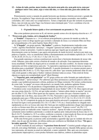 12 – Acima de tudo, porém, meus irmãos, não jureis nem pelo céu, nem pela terra, nem por
qualquer outro voto; antes, seja o vosso sim sim, e o vosso não não, para não cairdes em
juízo.
Primeiramente ocorre a menção do grande horizonte que domina a história universal, o grande dia
do juízo. Na seqüência Tiago mostra que esse horizonte não é apenas assustador, mas também
consolador, útil e mais uma vez compromissivo. Temos a impressão de que não somente no presente
bloco, mas em toda sua carta Tiago visa fornecer uma orientação para “viver o cotidiano à luz do
Senhor vindouro” (K. Hartenstein).
1 – O grande futuro ajuda a viver corretamente no presente (v. 7s).
Mas como podemos perseverar na fé, até mesmo quando somos alvo da injustiça descrita no v. 6?
7 “Perseverai, pois, irmãos, até à chegada do Senhor”:
a) “Irmãos”: Enquanto os v. 1-6 se referem principalmente a pessoas do mundo ao redor da
igreja, aqui o texto se dirige àqueles que ouviram o chamado de Jesus e se tornaram filhos de Deus
por arrependimento e fé e pelo Espírito Santo (Rm 8.14s).
b) “Chegada”, em grego parusia, “do Senhor”: a palavra, freqüentemente traduzida como
“volta”, significa literalmente “presença”, “chegada” (parusia tem ambos os significados: estar
presente e tornar-se presente). A palavra expressa aqui que Aquele que no passado veio
discretamente como ser humano e que agora está presente de modo invisível, inclusive por meio sua
palavra e Espírito, virá e se manifestará súbita e dominantemente em divindade explícita (Jo 1.14; Mt
18.20; 28.20; 25.31s; Lc 17.24; 1Co 1.7; Fp 3.20; Tt 2.13).
Essa grande esperança e certeza constituem por assim dizer o horizonte dominante de nossa vida
cristã. Sabemos, para onde correm a história do mundo e da salvação. Essa esperança determina
nossa atualidade. O brilho da alegria prévia se estende até o dia mais sombrio. Ao mesmo tempo isso
representa um forte compromisso para nós. “A expectativa esperançosa do futuro torna-se rigorosa
disciplina para a atualidade” (Heinrich Rendtorff). A questão dominante é se estamos prontos para a
chegada dele (Mt 24.44; Lc 12.35). Seja como for, cabe dizer “que somente poderemos falar de uma
vida cristã quando o olhar para o Senhor vindouro dominar todas as coisas. Vida cristã de forma
alguma se esgota em exemplaridade moral” (Kurt Hennig).
c) “Suportai, pois, com paciência”: no NT grego consta um verbo formado por makrothymia =
“longanimidade”, “perseverança”. Por sabermos que Deus pronunciou a primeira palavra sobre este
mundo e que também pronunciará a última, podemos ter fôlego resistente. Por termos conhecimento
de como tudo “se apaga” em nossa vida pessoal e no mundo todo, podemos agüentar firmes.
Nossa paciência vive da paciência e longanimidade que Deus tem e precisa ter conosco.
“Considerai como vossa beatitude a longanimidade de nosso Senhor” (2Pe 3.15). Deus espera até que
sua casa esteja cheia (Lc 14.22s), até que tenha entrado o “número pleno dentre as nações” previsto
por ele (Rm 11.25). Não é Deus quem nos faz esperar, mas somos nós que o fazemos esperar. A
morosidade não é de Deus, mas nossa (2Pe 3.9,14s). Necessário é que os chamados também sejam
preparados para que o Filho possa apresentar-nos ao Pai (Ef 5.25-27; Fp 1.6; 2Co 4.14; Cl 1.22,28;
1Ts 5.23). No NT a trajetória da igreja de Jesus pela história universal é comparada com o caminho
de Israel do Egito à terra prometida (1Co 10.1-13; Hb 3.7-19; etc.). Israel poderia ter chegado mais
rapidamente ao alvo se tivesse sido mais fiel. Será que nós também poderemos chegar mais depressa
ao alvo se formos mais fiéis em vista de outros e nós mesmos? “Esperai e correi” em 2Pe 3.12
igualmente pode ser traduzido como “esperai e acelerai”. Apesar de todas as exortações à paciência
certamente temos também a permissão e a ordem de suplicar pela vinda próxima de Jesus (Ap 22.17;
Rm 8.18-27). Também Lc 18.7s se refere, conforme o contexto, à intervenção de Deus em seu grande
dia para redimir os seus e eliminar o inimigo (cf. também Rm 16. 20; Ap 20.1-3).
d) De uma forma geral, as pessoas estão acostumadas a aguardar algo que na verdade não têm em
mãos, mas do que não duvidam, em última análise por confiarem na fidelidade de Deus: “Eis que o
lavrador aguarda.” Espera por duas coisas:
d.1) Pelo resultado de seus esforços: “o precioso fruto da terra”. Constitui grande milagre que a
terra dê, com antiga fidelidade, a cada ano, o que o ser humano precisa. Quando falha apenas um ano,
isso representa, até mesmo na atual era industrial, a maior catástrofe. Mas, após um crescimento
praticamente imperceptível, a terra produz fielmente suas dádivas, embora as plantinhas sejam
 