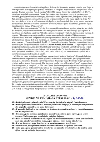 Atenuaríamos a recém-mencionada palavra de Jesus do Sermão do Monte e também a de Tiago se
restringíssemos a interpretação apenas à alternativa c. Faz parte da natureza dos discípulos de Jesus,
que não desejam seguir ao “pai da mentira” (Jo 8.44), mas ao Senhor da verdade (Jo 14.6; 18.37),
que digam a verdade por causa de Deus e das pessoas com singeleza e pureza, e que tampouco
recorram, para corroborar sua declaração, ao nome do santo e grande Deus, indisponível para eles.
Pelo contrário, esperam com paciência que ele se posicione favorável a eles e à palavra deles. Por
isso um cristão às vezes se opõe com sua frágil palavra, totalmente indefeso, a um mundo mentiroso
e desconfiado. Em certas ocasiões os cristãos precisam parecer “gente inaceitável”, para que fique
patente como o mundo é “inaceitável”.
De acordo com o contexto de Tg 5.6ss deve-se considerar também a seguinte situação: um cristão
foi difamado, desonrado e deserdado, e até ameaçado de morte. Por muito tempo agiu segundo o
modelo de seu Senhor e a palavra: “Ele não ofereceu resistência” (Tg 5.6). Agora, porém, explode de
repente: “Tão certo como existe um Deus no céu, estou sofrendo injustiças! Não continuarei
tolerando isso!” Por mais compreensível que seja uma reação dessas, ela não deixa de representar um
afastamento da atitude da fé e da paciência, da trajetória predefinida pela Escritura: não vos vingueis
a vós mesmos… Deus retribuirá (cf. Rm 12.19). Jesus não agiu assim. Com tais coisas distanciamo-
nos dele e por fim perdemos tudo. Por isso: “Acima de tudo, meus irmãos…” Alguém pode realizar
e suportar muitas coisas, mas dificilmente tolerar a injustiça revoltante. Contudo seria pena se por
isso perdêssemos até mesmo o prêmio de vitória naquele dia. Por isso diremos com simplicidade
nossa palavra no sentido do “sim – sim”, “não – não” (Mt 5.37). Se não nos derem crédito, nós o
suportaremos como sofrimento de Cristo.
d) O termo grego neste texto significa ao mesmo tempo também “conjurar”. O mundo helenista
tentava controlar os poderes do destino por meio de fórmulas de esconjuro, para que passassem a
atuar, p.ex., no sentido de ajudar a própria pessoa ou de castigar outra. No tempo de perseguição os
cristãos podem ter corrido o risco de falar de forma similar com o Deus vivo (“jurar” tem em vista o
falar com pessoas, e “conjurar”, o falar com Deus). Sob intensa pressão algo assim também poderá
eclodir de nós: “Tão certo como vives, tens de me ajudar agora!” Ou também: “Tão certo como és
Deus, não permitas mais que ele o faça! Corta-lhe o caminho!” Assim o ser humano tenta dispor de
Deus e forçá-lo a ajudar imediatamente a si mesmo ou castigar a outros. Dessa forma nos
arvoraríamos em acusadores e juízes sobre esses outros. De Mt 7.1 sabemos (cf. também o
comentário a Tg 4.11s; 5.9) que assim traríamos o juízo de Deus sobre nós mesmos. Por isso Tiago
diz igualmente aqui: “para não cairdes em juízo.” Também na época escatológica que nos deixa
amargurados, pretendemos permanecer inteiramente nos sulcos de seu ser e seu caminho, seja no que
diz respeito ao nosso relacionamento com Deus, seja também no tocante ao nosso semelhante. Nosso
Senhor há muito declarou nas horas da mais dura luta: “Não como eu quero, mas como tu queres!”
(Mt 26.39). E: “Pai, perdoa-lhes porque não sabem o que fazem” (Lc 23.34).
DÉCIMA SÉRIE DE DITOS:
JUNTOS NA CAMINHADA ATÉ O ALVO – Tg 5.13-20
13 – Está alguém entre vós sofrendo? Faça oração. Está alguém alegre? Cante louvores.
14 – Está alguém entre vós doente? Chame os presbíteros da igreja, e estes façam oração sobre
ele, ungindo-o com óleo, em nome do Senhor.
15 – E a oração da fé salvará o enfermo, e o Senhor o levantará; e, se houver cometido pecados,
ser-lhe-ão perdoados.
16 – Confessai, pois, os vossos pecados uns aos outros e orai uns pelos outros, para serdes
curados. Muito pode, por sua eficácia, a súplica do justo.
17 – Elias era homem semelhante a nós, sujeito aos mesmos sentimentos, e orou, com instância,
para que não chovesse sobre a terra, e, por três anos e seis meses, não choveu.
18 – E orou, de novo, e o céu deu chuva, e a terra fez germinar seus frutos.
19 – Meus irmãos, se algum entre vós se desviar da verdade, e alguém o converter,
20 – sabei que aquele que converte o pecador do seu caminho errado salvará da morte a alma
dele e cobrirá multidão de pecados.
 