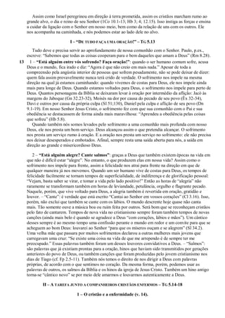 Assim como Israel peregrinou em direção à terra prometida, assim os cristãos marcham rumo ao
grande alvo, o dia e reino de seu Senhor (1Co 10.1-13; Hb 3; 4; 12.15). Isso instiga as forças e ensina
a cuidar da ligação com o Senhor em nosso meio, bem como da relação de uns com os outros. Ele
nos acompanha na caminhada, e nós podemos estar ao lado dele no alvo.
I – “DE TUDO FAÇA UMA ORAÇÃO!” – TG 5.13
Tudo deve e precisa servir ao aprofundamento de nossa comunhão com o Senhor. Paulo, p.ex.,
escreve: “Sabemos que todas as coisas cooperam para o bem daqueles que amam a Deus” (Rm 8.28).
13 1 – “Está alguém entre vós sofrendo? Faça oração!”: quando o ser humano comum sofre, acusa
Deus e o mundo, fica irado e diz: “Agora é que não creio em mais nada.” Apesar de toda a
compreensão pela angústia interior de pessoas que sofrem pesadamente, não se pode deixar de dizer:
quem fala assim provavelmente nunca terá crido de verdade. O sofrimento nos impele na mesma
direção na qual já estamos caminhando: quando vivemos de costas para Deus, ele nos impele ainda
mais para longe de Deus. Quando estamos voltados para Deus, o sofrimento nos impele para perto de
Deus. Quantos personagens da Bíblia se deixaram levar à oração por intermédio da aflição: Jacó às
margens do Jaboque (Gn 32.23-32), Moisés na dor por causa do pecado de seu povo (Êx 32-34),
Davi e outros por causa da própria culpa (Sl 51;130), Daniel pela culpa e aflição de seu povo (Dn
9.1-19). Em nosso Senhor Jesus Cristo, o sofrimento fez com que sua comunhão com o Pai e sua
obediência se destacassem de forma ainda mais maravilhosa: “Aprendeu a obediência pelas coisas
que sofreu” (Hb 5.8).
Quando também nós somos levados pelo sofrimento a uma comunhão mais profunda com nosso
Deus, ele nos presta um bom serviço. Deus alcançou assim o que pretendia alcançar. O sofrimento
nos presta um serviço rumo à oração. E a oração nos presta um serviço no sofrimento: ele não precisa
nos deixar desesperados e embotados. Afinal, sempre resta uma saída aberta para nós, a saída em
direção ao grande e misericordioso Deus.
2 – “Está alguém alegre? Cante salmos”: graças a Deus que também existem épocas na vida em
que não é difícil estar “alegre”. No entanto, o que produzem elas em nossa vida? Assim como o
sofrimento nos impele para frente, assim a felicidade nos atrai para frente na direção em que de
qualquer maneira já nos movemos. Quando um ser humano vive de costas para Deus, os tempos de
felicidade facilmente se tornam tempos de superficialidade, de indiferença e de glorificação pessoal:
“Vejam, basta saber se virar, e tomar a vida pelo lado positivo!” Então as horas de “alegria” não
raramente se transformam também em horas de leviandade, petulância, orgulho e flagrante pecado.
Naquele, porém, que vive voltado para Deus, a alegria também é revertida em oração, gratidão e
louvor. – “Cante”: é verdade que está escrito “Cantai ao Senhor em vossos corações” (Cl 3.16). Isso,
porém, não exclui que também se cante com os lábios. O mundo descrente hoje quase não canta
mais. Tão somente ouve a música boa ou ruim feita por outros. Será bom que se reconheçam cristãos
pelo fato de cantarem. Tempos de nova vida no cristianismo sempre foram também tempos de novas
canções (ainda mais belo é quando se agradece a Deus “com corações, lábios e mãos”). Um cântico
desses sempre é ao mesmo tempo uma confissão perante o mundo em redor e um convite para que se
acheguem ao bom Deus: louvarei ao Senhor “para que os míseros ouçam e se alegrem” (Sl 34.2).
Uma velha mãe que passara por muitos sofrimentos declarou a outras mulheres mais jovens que
carregavam uma cruz: “Se existe uma coisa na vida de que me arrependo é de sempre ter me
preocupado.” Essas palavras também foram um desses louvores convidativos a Deus. – “Salmos”:
são palavras que já existiam prontas para a oração, hinos que haviam sido transmitidos por gerações
anteriores do povo de Deus, ou também canções que foram produzidas pelo jovem cristianismo nos
dias de Tiago (cf. Fp 2.5-11). Também nós temos o direito de nos dirigir a Deus com palavras
próprias, de acordo com o que sentimos no coração. Da mesma forma, porém, podemos usar as
palavras de outros, os salmos da Bíblia e os hinos da igreja de Jesus Cristo. Também um hino antigo
torna-se “cântico novo” se por meio dele amarmos e louvarmos autenticamente a Deus.
II – A TAREFA JUNTO A COMPANHEIROS CRISTÃOS ENFERMOS – TG 5.14-18
1 – O cristão e a enfermidade (v. 14).
 
