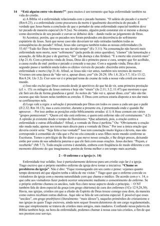 14 “Está alguém entre vós doente?”: para muitos é um tormento que haja enfermidade também na
vida do cristão.
a) A Bíblia vê a enfermidade relacionada com o pecado humano. “O salário do pecado é a morte”
(Rm 6.23), e a enfermidade como precursora da morte é igualmente decorrência do pecado. É
verdade que Jesus baniu a conclusão de que o portador de uma enfermidade especial também deve
ter pecado de maneira especial (Jo 9.2ss). No entanto, alguém pode constatar em si mesmo a doença
como decorrência de seu pecado e curvar-se debaixo dela – dando razão ao julgamento de Deus.
b) Acontece, porém, que os pecados nos foram perdoados em decorrência do sofrimento
expiatório de Jesus. Será que nesse caso não deveriam ter sido retiradas também todas as
conseqüências do pecado? Afinal, Jesus não carregou também todas as nossas enfermidades (Is
53.4)? “Tudo fez Deus formoso no seu devido tempo” (Ec 3.11). Na consumação não haverá mais
enfermidade nem morte, nem “sofrimento” (pela perda de entes queridos), “clamor” (de lamentação e
acusação, de falta de paz e de guerras), “dor” (da doença e das feridas). “E a morte não existirá mais”
(Ap 21.4). Com a primeira vinda de Jesus, Deus dá o primeiro passo e cura, sempre que for acolhido,
a causa oculta do mal: perdoa o pecado e concede a sua paz. Com a segunda vinda, Deus dá o
segundo passo e também anula todos os efeitos visíveis do pecado: discórdia entre pessoas,
enfermidade e morte (Ap 21.4). Afinal, se Jesus não vier antes, também nós teremos de morrer.
Vivemos em uma época de “não ver e, apesar disso, crer” (Jo 20.29; 1Pe 1.8; 2Co 5.7; 1Co 13.12;
Rm 8.24; 1Jo 3.2). Crer sem ver é o principal tema do exame de toda a nossa vida cristã em nosso
mundo.
c) Isso não exclui que Deus conceda desde já aperitivos do que há de vir, uma primeira prestação
(cf. v. 15): os milagres de Jesus outrora e hoje são “sinais” (Jo 2.11; 3.2; 11.47) que mostram o que
ele fará um dia de forma grandiosa e geral. As noites do “não ver e, apesar disso, crer” não são tão
escuras que não luzam nelas também as estrelas. E Deus com certeza estaria disposto a nos dar mais
se confiássemos nele.
d) Logo vale a regra: a salvação é presenteada por Deus em todos os casos a cada um que o pedir
(Jl 2.32; Rm 10.13), mas a cura exterior, durante a presente era, é presenteada onde e quando lhe
aprouver. – Por isso ambas as posições estão biblicamente erradas: d.1) A frase comum em vários
“grupos pentecostais”: “Quem crê não está enfermo, e quem está enfermo não crê corretamente.” d.2)
A opinião já existente desde o tempo do Iluminismo: “Que adiantará, pois, a oração contra a
enfermidade e outras dificuldades? Afinal, a vontade de Deus é perfeita.” Ou: “Obviamente a oração
não muda nada; apenas nos torna mais dóceis para a vontade de Deus.” Por isso a única oração que
deveria existir seria: “Seja feita a tua vontade!” Isso tem conotação muito lógica e devota, mas não
corresponde à comunhão de vida que o Pai no céu concede a seus filhos neste mundo conforme as
Escrituras. Temos o privilégio de lhe dizer o que move nosso coração, e lhe dirigir preces, deixando
então por conta de sua sabedoria paterna o que ele fará com essas orações. Jesus declara: “Peçam, e
receberão” (Mt 7.7). Toda oração correta é atendida, embora com freqüência de modo diferente e em
momento diferente do que imaginamos, porém de forma melhor e em tempo mais acertado.
2 – O enfermo e a igreja (v. 14)
Enfermidade traz solidão. Isso é particularmente doloroso para um cristão cujo lar é a igreja.
Tiago escreve que o próprio membro enfermo da igreja deve tomar a iniciativa: “Chame os
presbíteros da igreja”. Não é dito: “Fique resmungando em seu canto e pense: vejamos quanto
tempo demorará até que alguém tenha a idéia de me visitar.” Tiago quer que o enfermo convide os
visitadores da igreja com a mesma naturalidade com que chama o médico. De acordo com o v. 14, o
que cabe aos visitadores fazer poderá ocorrer unicamente mediante o consentimento do enfermo. Se
o próprio enfermo chamou os anciãos, tudo fica claro nesse aspecto desde o princípio. – O NT
também fala do dom especial da graça (em grego chárisma) de cura dos enfermos (1Co 12.9,28,30).
Havia, nas igrejas, cristãos em que a efusão do Espírito de Deus trouxe consigo esse dom, da maneira
como outros recebiam outras dádivas. Aqui não se fala de um carisma especial. É possível que esses
“anciãos”, em grego presbýteroi (literalmente: “mais idosos”), naqueles primórdios do cristianismo e
nas igrejas às quais Tiago escreveu, ainda nem sequer fossem detentores de um cargo regulamentado,
mas que simplesmente se tratava de cristãos mais antigos, mais maduros. Confiando nessa palavra da
Bíblia também hoje, na hora da enfermidade, podemos chamar à nossa casa tais cristãos, a fim de que
nos prestem esse serviço.
 