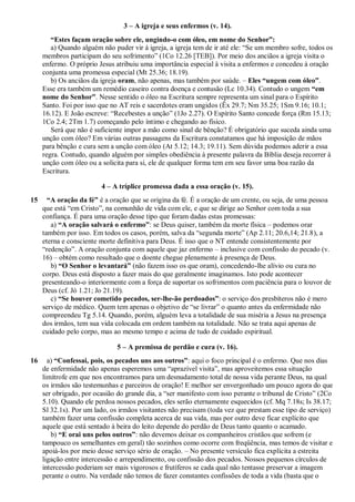 3 – A igreja e seus enfermos (v. 14).
“Estes façam oração sobre ele, ungindo-o com óleo, em nome do Senhor”:
a) Quando alguém não puder vir à igreja, a igreja tem de ir até ele: “Se um membro sofre, todos os
membros participam do seu sofrimento” (1Co 12.26 [TEB]). Por meio dos anciãos a igreja visita o
enfermo. O próprio Jesus atribuiu uma importância especial à visita a enfermos e concedeu à oração
conjunta uma promessa especial (Mt 25.36; 18.19).
b) Os anciãos da igreja oram, não apenas, mas também por saúde. – Eles “ungem com óleo”.
Esse era também um remédio caseiro contra doença e contusão (Lc 10.34). Contudo o ungem “em
nome do Senhor”. Nesse sentido o óleo na Escritura sempre representa um sinal para o Espírito
Santo. Foi por isso que no AT reis e sacerdotes eram ungidos (Êx 29.7; Nm 35.25; 1Sm 9.16; 10.1;
16.12). E João escreve: “Recebestes a unção” (1Jo 2.27). O Espírito Santo concede força (Rm 15.13;
1Co 2.4; 2Tm 1.7) começando pelo íntimo e chegando ao físico.
Será que não é suficiente impor a mão como sinal de bênção? É obrigatório que suceda ainda uma
unção com óleo? Em várias outras passagens da Escritura constatamos que há imposição de mãos
para bênção e cura sem a unção com óleo (At 5.12; 14.3; 19.11). Sem dúvida podemos aderir a essa
regra. Contudo, quando alguém por simples obediência à presente palavra da Bíblia deseja recorrer à
unção com óleo ou a solicita para si, ele de qualquer forma tem em seu favor uma boa razão da
Escritura.
4 – A tríplice promessa dada a essa oração (v. 15).
15 “A oração da fé” é a oração que se origina da fé. É a oração de um crente, ou seja, de uma pessoa
que está “em Cristo”, na comunhão de vida com ele, e que se dirige ao Senhor com toda a sua
confiança. É para uma oração desse tipo que foram dadas estas promessas:
a) “A oração salvará o enfermo”: se Deus quiser, também da morte física – podemos orar
também por isso. Em todos os casos, porém, salva da “segunda morte” (Ap 2.11; 20.6,14; 21.8), a
eterna e consciente morte definitiva para Deus. É isso que o NT entende consistentemente por
“redenção”. A oração conjunta com aquele que jaz enfermo – inclusive com confissão do pecado (v.
16) – obtém como resultado que o doente chegue plenamente à presença de Deus.
b) “O Senhor o levantará” (não fazem isso os que oram), concedendo-lhe alívio ou cura no
corpo. Deus está disposto a fazer mais do que geralmente imaginamos. Isto pode acontecer
presenteando-o interiormente com a força de suportar os sofrimentos com paciência para o louvor de
Deus (cf. Jó 1.21; Jo 21.19).
c) “Se houver cometido pecados, ser-lhe-ão perdoados”: o serviço dos presbíteros não é mero
serviço de médico. Quem tem apenas o objetivo de “se livrar” o quanto antes da enfermidade não
compreendeu Tg 5.14. Quando, porém, alguém leva a totalidade de sua miséria a Jesus na presença
dos irmãos, tem sua vida colocada em ordem também na totalidade. Não se trata aqui apenas de
cuidado pelo corpo, mas ao mesmo tempo e acima de tudo de cuidado espiritual.
5 – A premissa de perdão e cura (v. 16).
16 a) “Confessai, pois, os pecados uns aos outros”: aqui o foco principal é o enfermo. Que nos dias
de enfermidade não apenas esperemos uma “aprazível visita”, mas aproveitemos essa situação
limítrofe em que nos encontramos para um desnudamento total de nossa vida perante Deus, na qual
os irmãos são testemunhas e parceiros de oração! E melhor ser envergonhado um pouco agora do que
ser obrigado, por ocasião do grande dia, a “ser manifesto com isso perante o tribunal de Cristo” (2Co
5.10). Quando ele perdoa nossos pecados, eles serão eternamente esquecidos (cf. Mq 7.18s; Is 38.17;
Sl 32.1s). Por um lado, os irmãos visitantes não precisam (toda vez que prestam esse tipo de serviço)
também fazer uma confissão completa acerca de sua vida, mas por outro deve ficar explícito que
aquele que está sentado à beira do leito depende do perdão de Deus tanto quanto o acamado.
b) “E orai uns pelos outros”: não devemos deixar os companheiros cristãos que sofrem (e
tampouco os semelhantes em geral) tão sozinhos como ocorre com freqüência, mas temos de visitar e
apoiá-los por meio desse serviço sério de oração. – No presente versículo fica explícita a estreita
ligação entre intercessão e arrependimento, ou confissão dos pecados. Nossos pequenos círculos de
intercessão poderiam ser mais vigorosos e frutíferos se cada qual não tentasse preservar a imagem
perante o outro. Na verdade não temos de fazer constantes confissões de toda a vida (basta que o
 