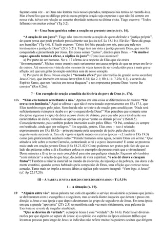 façamos uma vez – se Deus não lembra mais nossos pecados, tampouco nós temos de recordá-los).
Mas é benéfico que no diálogo prévio ou na própria oração seja expresso o que não foi correto em
nossa vida, talvez em relação ao assunto abordado nesta ou na última visita. Tiago escreve: “Todos
falhamos em muitas coisas” (Tg 3.2).
6 – Uma frase genérica sobre a oração no presente contexto (v. 16).
“A oração de um justo”: Tiago não tem em mente a oração de quem defende a “justiça própria”,
de quem pensa que pode produzir pessoalmente sua justiça (cf. Lc 18.11s). Ele diz: “Deus dá graça
aos humildes” (Tg 4.6). E Paulo escreve: “Cristo foi feito pecado por nós, para que nele nos
tornássemos a justiça de Deus” (2Co 5.21). Tiago tem em vista a justiça perante Deus, que nos foi
conquistada e presenteada por Jesus. Em Jesus somos “justos”, direitos para Deus. – “De muito é
capaz, quando tornada eficaz, a súplica do justo”: Como isso acontece?
a) Por parte do ser humano. No v. 17 afirma-se a respeito de Elias que ele orava
“fervorosamente”. Muitas vezes oramos mais seriamente em causa própria do que na prece em favor
de outros. Até mesmo em vista de nós mesmos às vezes temos de ser conduzidos para a mais grave
aflição, até que um grito de oração autêntica saia de nosso coração.
b) Por parte de Deus. Nossa oração é “tornada eficaz” por intermédio do grande sumo sacerdote
Jesus Cristo, que intervém em nosso favor (Rm 8.34; 1Jo 2.1; Hb 4.14; 7.25s; 8.1), e através do
Espírito Santo, que nos “assiste em nossa fraqueza” e nos representa perante Deus “como lhe
convém” (Rm 8.26s).
7 – Um exemplo de oração atendida da história do povo de Deus (v. 17s).
17s “Elias era homem semelhante a nós.” Apenas em uma coisa se diferenciava de muitos: “Ele
orava com instância.” Aqui se afirma o que não é mencionado expressamente em 1Rs 17.1, que
Elias também rogou pelo juízo. Sem dúvida não se tratava de oração para amaldiçoar: “Nada será
suficientemente ruim para Acabe e o povo esquecido de Deus!” Mas percebeu que somente uma
disciplina rigorosa é capaz de deter o povo diante do abismo, para que não perca totalmente sua
característica de eleito, tornando-se apenas um povo “como os demais povos” (1Sm 8.5).
Conseqüentemente, pais também podem interceder assim pelos filhos: “Ó Pai, conduze-os sempre
em beatitude, ainda que por milagres.” Em seguida, porém, Elias orou – isso é relatado
expressamente em 1Rs 18.42s – principalmente pela suspensão do juízo, pela chuva tão
urgentemente necessária. Para ele vigorava (pelo menos em certas épocas – cf. também 1Rs 19.3)
como para praticamente nenhum outro: “Perante humanos uma águia, perante Deus um verme.” Que
atitude a dele sobre o monte Carmelo, contrariando o rei e o povo inconstante! E como se prostrou
mais tarde em oração perante Deus (1Rs 18.21,42)! Como podemos ser gratos pelo fato de que ao
lado das palavras sobre a fé a Escritura coloca os exemplos de pessoas reais que a vivenciaram!
Dessa maneira a fé se torna mais concebível para nós em qualquer situação. Façamos nós também
“com instância” a oração de que hoje, do ponto de vista espiritual, “o céu dê chuva e cresçam
frutos”! Também a miséria material no mundo da discórdia, da injustiça e da pobreza, das dores e da
morte constitui, quando somos habitados pela compaixão de Deus, uma aflição que comove nosso
coração. Tanto mais se impõe a nossos lábios a súplica pelo socorro integral: “Vem logo, ó Jesus!”
(cf. Ap 22.17,20).
III – A TAREFA JUNTO A IRMÃOS CRISTÃOS DESVIADOS – TG 5.19S
1 – A situação (v. 19).
19 “Alguém entre vós”: nessa palavra não está em questão o serviço missionário a pessoas que jamais
se defrontaram com o evangelho e o seguiram, mas a tarefa diante daqueles que deram o passo em
direção a Jesus e sua igreja e que depois desertaram do grupo de seguidores de Jesus. Em uma época
em que a grande “apostasia” (2Ts 2.3) se manifesta cada vez mais nitidamente, essa palavra da
Escritura se reveste de singular atualidade.
“Que se desviou da verdade”: o próprio Jesus é essa “verdade” (Jo 14.6). Pode haver diversas
razões por que alguém se separe de Jesus: a) a opinião e o espírito da época colocam trilhos que
levam as pessoas para longe de Jesus; o indivíduo não reflete muito; há poderes ocultos que dirigem
 