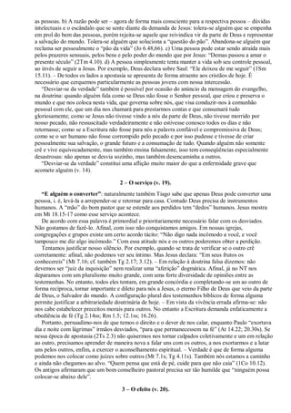 as pessoas. b) A razão pode ser – agora de forma mais consciente para a respectiva pessoa – dúvidas
intelectuais e o escândalo que se sente diante da demanda de Jesus: tolera-se alguém que se empenha
em prol do bem das pessoas, porém rejeita-se aquele que reivindica vir da parte de Deus e representar
a salvação do mundo. Tolera-se alguém que soluciona a “questão do pão”. Abandona-se alguém que
reclama ser pessoalmente o “pão da vida” (Jo 6.48,66). c) Uma pessoa pode estar sendo atraída mais
pelos prazeres sensuais, pelos bens e pelo poder do mundo que por Jesus: “Demas passou a amar o
presente século” (2Tm 4.10). d) A pessoa simplesmente tenta manter a vida sob seu controle pessoal,
ao invés de seguir a Jesus. Por exemplo, Deus declara sobre Saul: “Ele deixou de me seguir” (1Sm
15.11). – De todos os lados a apostasia se apresenta de forma atraente aos cristãos de hoje. É
necessário que cerquemos particularmente as pessoas jovens com nossa intercessão.
“Desviar-se da verdade” também é possível por ocasião do anúncio da mensagem do evangelho,
na doutrina: quando alguém fala como se Deus não fosse o Senhor pessoal, que criou e preserva o
mundo e que nos coloca nesta vida, que governa sobre nós, que visa conduzir-nos à comunhão
pessoal com ele, que um dia nos chamará para prestarmos contas e que consumará tudo
gloriosamente; como se Jesus não tivesse vindo a nós da parte de Deus, não tivesse morrido por
nosso pecado, não ressuscitado verdadeiramente e não estivesse conosco todos os dias e não
retornasse; como se a Escritura não fosse para nós a palavra confiável e compromissiva de Deus;
como se o ser humano não fosse corrompido pelo pecado e por isso pudesse e tivesse de criar
pessoalmente sua salvação, o grande futuro e a consumação de tudo. Quando alguém não somente
crê e vive equivocadamente, mas também ensina falsamente, isso tem conseqüências especialmente
desastrosas: não apenas se desvia sozinho, mas também desencaminha a outros.
“Desviar-se da verdade” constitui uma aflição muito maior do que a enfermidade grave que
acomete alguém (v. 14).
2 – O serviço (v. 19).
“E alguém o converter”: naturalmente também Tiago sabe que apenas Deus pode converter uma
pessoa, i. é, levá-la a arrepender-se e retornar para casa. Contudo Deus precisa de instrumentos
humanos. A “mão” do bom pastor que se estende aos perdidos tem “dedos” humanos. Jesus mostra
em Mt 18.15-17 como esse serviço acontece.
De acordo com essa palavra é primordial e prioritariamente necessário falar com os desviados.
Não gostamos de fazê-lo. Afinal, com isso não conquistamos amigos. Em nossas igrejas,
congregações e grupos existe um certo acordo tácito: “Não digo nada incômodo a você, e você
tampouco me diz algo incômodo.” Com essa atitude nós e os outros poderemos obter a perdição.
Tentamos justificar nosso silêncio. Por exemplo, quando se trata de verificar se o outro crê
corretamente: afinal, não podemos ver seu íntimo. Mas Jesus declara: “Em seus frutos os
conhecereis” (Mt 7.16; cf. também Tg 2.17; 3.12). – Em relação à doutrina falsa dizemos: não
devemos ser “juiz da inquisição” nem realizar uma “aferição” dogmática. Afinal, já no NT nos
deparamos com um pluralismo muito grande, com uma forte diversidade de opiniões entre as
testemunhas. No entanto, todos eles tentam, em grande concórdia e completando-se um ao outro de
forma recíproca, tornar importante e dileto para nós a Jesus, o eterno Filho de Deus que veio da parte
de Deus, o Salvador do mundo. A configuração plural dos testemunhos bíblicos de forma alguma
permite justificar a arbitrariedade doutrinária de hoje. – Em vista da vivência errada afirma-se: não
nos cabe estabelecer preceitos morais para outros. No entanto a Escritura demanda enfaticamente a
obediência de fé (Tg 2.14ss; Rm 1.5; 12.1ss; 16.26).
Portanto, persuadimo-nos de que temos o direito e o dever de nos calar, enquanto Paulo “exortava
dia e noite com lágrimas” irmãos desviados, “para que permanecessem na fé” (At 14.22; 20.30s). Se
nessa época de apostasia (2Ts 2.3) não quisermos nos tornar culpados coletivamente e um em relação
ao outro, precisamos aprender de maneira nova a falar uns com os outros, a nos exortarmos e a lutar
uns pelos outros, enfim, a exercer o aconselhamento espiritual. – Verdade é que de forma alguma
podemos nos colocar como juízes sobre outros (Mt 7.1s; Tg 4.11s). Também nós estamos a caminho
e ainda não chegamos ao alvo. “Quem pensa que está de pé, cuide para que não caia” (1Co 10.12).
Os antigos afirmaram que um bom conselheiro pastoral precisa ser tão humilde que “ninguém possa
colocar-se abaixo dele”.
3 – O efeito (v. 20).
 