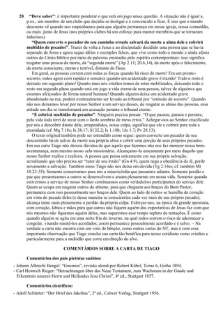 20 “Deve saber”: é importante ponderar o que está em jogo nessa questão. A situação não é igual a,
p.ex., um membro de um clube que decidiu se desligar e é convencido a ficar. É isso que o mundo
descrente vê quando nos empenhamos para que alguém permaneça em nossa igreja, nossa comunhão,
ou mais: junto de Jesus (nos próprios clubes há um esforço para manter membros que se tornaram
indecisos).
“Quem converte o pecador do seu caminho errado salvará da morte a alma dele e cobrirá
multidão de pecados”. Trazer de volta a Jesus e ao discipulado decidido uma pessoa que se havia
separado de Jesus e agora segue idéias e exemplos falsos, que vive como todo o mundo e ainda afasta
outros do Cristo bíblico por meio de palavras ensinadas pelo espírito contemporâneo: isso significa
resgatar uma pessoa da morte, da “segunda morte” (Ap 2.11; 20.6,14), da morte após o falecimento,
da morte consciente, eterna e terrível, distante de Deus.
Em geral, as pessoas correm com todas as forças quando há risco de morte! Em um pronto-
socorro, todos agem com rapidez e sensatez quando um acidentado grave é trazido! Todo o resto é
deixado em segundo plano! Quanto mais nós cristãos temos de estar mobilizados, deixando todo o
resto em segundo plano quando está em jogo a vida eterna de uma pessoa, talvez de alguém a que
estamos afeiçoados de forma natural humana! Quando alguém deixa um acidentado grave
abandonado na rua, poderá eventualmente ser levado ao tribunal por “omissão de socorro”. Quando
não nos deixamos levar por nosso Senhor a um serviço desses, de resgatar as almas das pessoas, essa
atitude um dia se transformará em acusação perante o tribunal eterno.
“E cobrirá multidão de pecados”. Ninguém precisa pensar: “O que passou, passou e persiste;
pela vida toda terei de arcar com o fardo sombrio de meus erros.” Achegar-nos ao Senhor crucificado
por nós e descobrir diante dele, arrependidos, nossa culpa, significa que ele a cobrirá para toda a
eternidade (cf. Mq 7.18s; Is 38.17; Sl 32.2; Is 1.18b; 1Jo 1.7; Pv 28.13).
O texto original também pode ser entendido como segue: quem converte um pecador de seu
descaminho há de salvar da morte sua própria alma e cobrir uma porção de seus próprios pecados.
Em sua carta Tiago não deixou dúvidas de que aquilo que fazemos não nos faz merecer nossa bem-
aventurança, nem mesmo nosso zelo missionário. Alcançamo-la unicamente por meio daquilo que
nosso Senhor realiza e realizou. A pessoa que pensa unicamente em sua própria salvação,
acreditando que não precisa ser “tutor de seu irmão” (Gn 4.9), quem nega a obediência da fé, perde
novamente a salvação. Também nisso Tiago não nos deixa em dúvida (Tg 2.14ss; cf. também Mt
18.23-35). Somente conservamos para nós a misericórdia que passamos adiante. Somente perdão e
paz que presenteamos a outros se desenvolvem e atuam plenamente em nossa vida. Somente quando
estivermos a serviço de nosso Senhor continuamos como verdadeiros participantes do serviço dele.
Quem se ocupa em resgatar outros do abismo, para que cheguem aos braços do Bom Pastor,
permanece com isso pessoalmente nos braços dele. Quem ao lado de outros se humilha de coração
em vista do pecado deles (e dessa maneira se conscientiza cada vez mais de seu próprio pecado),
alcança tanto mais plenamente o perdão da própria culpa. Esforçar-nos, na época da grande apostasia,
com coração, lábios e mãos para que outros não fiquem aquém das expectativas de Jesus faz com que
nós mesmos não fiquemos aquém delas, mas superemos esse tempo repleto de tentações. É como
quando alguém se agita em uma noite fria de inverno, na qual todos correm o risco de adormecer e
congelar, visando mantê-los acordados; assim permanece pessoalmente acordado e é salvo. – Na
verdade a carta não encerra com um voto de bênção, como outras cartas do NT, mas é com essa
importante observação que Tiago conclui sua carta tão benéfica para nosso cotidiano como cristãos e
particularmente para a multidão que corre em direção do alvo.
COMENTÁRIOS SOBRE A CARTA DE TIAGO
Comentários dos pais pietistas suábios:
- Johann Albrecht Bengel: “Gnomon”, revisão alemã por Robert Kübel, Tomo 6, Gotha 1894.
- Carl Heinrich Rieger: “Betrachtungen über das Neue Testament, zum Wachstum in der Gnade und
Erkenntnis unseres Herrn und Heilandes Jesu Christi”, 4ª ed., Stuttgart 1857.
Comentários científicos:
- Adolf Schlatter: “Der Brief des Jakobus”, 2ª ed., Calwer Verlag, Stuttgart 1956.
 