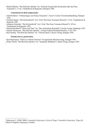 - Martin Dibelius: “Der Brief des Jakobus” (in: “Kritisch-Exegetischer Kommentar über das Neue
Testament”), 11ª ed., Vandenhoeck & Ruprecht, Göttingen 1964.
Comentários de fácil compreensão:
- Adolf Schlatter: “Erläuterungen zum Neuen Testament”, Tomo 9, Calwer Vereinsbuchhandlung, Stuttgart
1938.
- Friedrich Hauck: “Die Kirchenbriefe” (vol. 10 de “Das Neue Testament Deutsch”), 5ª ed., Vandenhoeck &
Ruprecht 1949.
- Johannes Schneider: “Die Kirchenbriefe” (vol. 10 de “Das Neue Testament Deutsch”), 10ª ed.,
Vandenhoeck & Ruprecht, 1967.
- Heinrich Rendtorff: “Hörer und Täter” (in: “Die urchristliche Botschaft”), Furche-Verlag, Hamburgo 1953.
- Eduard Thurneysen: “Der Brief des Jakobus”, Verlag Friedrich Reinhardt Basiléia, 3ª ed. 1959.
- Kurt Hennig: “Der Brief des Jakobus” (in: “Christus heute”), Kreuz-Verlag, Stuttgart 1956.
Estudos breves, porém úteis:
- Karl Hartenstein: “Sind wir wirklich Christen?” Evangelischer Missionsverlag, Stuttgart 1954.
- Walter Warth: “Der Brief des Jakobus” (in: “Stuttgarter Bibelhefte”), Quell-Verlag, Stuttgart 1959.
1
1
Grünzweig, F. (2008; 2008). Comentário Esperança, Carta de Tiago; Comentário Esperança, Tiago (4).
Editora Evangélica Esperança; Curitiba.
 