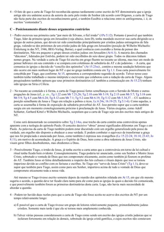 4 – O fato de que a carta de Tiago foi reconhecida apenas tardiamente como escrito do NT demonstraria que a igreja
antiga não era unânime acerca da autoria da carta pelo irmão do Senhor (de acordo com Orígenes, a carta de Tiago
não fazia parte dos escritos de reconhecimento geral, e também Eusébio a relaciona entre os antilegomena, i. é, os
escritos “contestados”).
C – Posicionamento diante desses argumentos contrários
1 – Pedro escreveu sua primeira carta “por meio de Silvano, o fiel irmão” (1Pe 5.12). Portanto é possível que também
Tiago, líder da primeira igreja em Jerusalém (veja abaixo, item D), tenha mandado escrever sua carta dirigindo-se a
igrejas de outros países, que devem ter sido constituídas principalmente por cristãos judeus estrangeiros de fala
grega, valendo-se dos préstimos de um cristão judeu de fala grega em Jerusalém (posição de Wilhelm Michaelis:
Einleitung in das NT, 1946, BEG-Verlag, Berna), o qual conhecia com exatidão a forma de pensar dos
destinatários. Não era pequeno o grupo desses cristãos judeus em Jerusalém (At 6.1). A maioria dos chamados
“diáconos”, liderados por Estêvão, podem ter sido escolhidos do seio desse grupo. Todos os diáconos tinham
nomes gregos. Na verdade a carta de Tiago foi escrita em grego fluente no tocante ao idioma, mas traz um modo de
pensar hebraico em seu conteúdo e se compara com coletâneas de sabedoria do AT e do judaísmo. – A carta, que
comunica às igrejas a decisão do “concílio dos apóstolos” (At 15.23ss) , contém a mesma saudação helenista que
não ocorre em mais nenhum lugar do NT e que no grego também consta em Tg 1.1. Essa carta possivelmente foi
concebida por Tiago, que conforme At 15, apresentou a correspondente sugestão de acordo. Talvez nesse caso
também tenha trabalhado o mesmo intérprete e escrevente que colaborou com a redação da carta de Tiago. Alguns
pesquisadores também opinam que seus primeiros destinatários (cf. também a comunicação em At 15.23) tenham
sido igrejas na Síria e Cilícia.
2 – No tocante ao conteúdo e à forma, a carta de Tiago possui fortes semelhanças com o Sermão do Monte e outras
pregações de Jesus (cf., p. ex., Tg 1.22 com Mt 7.21,26; Tg 2.10 com Mt 5.19; Tg 2.13 com Mt 5.7; Tg 3.18 com
Mt 5.9; Tg 4.5 com Mt 6.24; Tg 4.12 com Mt 7.1; Tg 5.2 com Mt 6.19; Tg 5.12 com Mt 5.34,37. – Cf. também a
posição semelhante de Jesus e Tiago em relação a pobres e ricos, Lc 6.24s; 16.19-25; Tg 5.1-6). Como aquelas, a
carta se assemelha à forma de exposição da sabedoria proverbial do AT. Isso permite supor que a carta também
surgiu em um momento cronologicamente próximo à proclamação de Jesus. Vários exegetas, como Adolf
Schlatter, Gerhard Kittel e Wilhelm Michaelis, suspeitam que a carta de Tiago seja um dos escritos mais antigos do
NT.
Como será demonstrado no comentário sobre Tg 2.14ss, esse trecho da carta contém uma controvérsia apenas
aparente com a teologia do apóstolo Paulo. O conceito decisivo “obras” possui significados diferentes em Tiago e em
Paulo. As palavras da carta de Tiago também podem estar discutindo com um orgulho generalizado pela posse da
verdade, um orgulho não disposto a obedecer a essa verdade. E podem combater o equívoco de transformar a graça
que nos foi propiciada e anunciada por Jesus, como também é expressa nos evangelhos (Lc 15.22-24; 18.14; 23.43; Jo
8.11), em motivo de acomodação. A graça e o Espírito de Deus, bem como a obra redentora de Jesus Cristo, não
visam gerar filhos desobedientes, mas obedientes a Deus.
3 – Possivelmente Tiago, o irmão de Jesus, já tenha escrito a carta antes que a controvérsia em torno da lei cultual e
ritual tenha ficado bem evidente. Conseqüentemente, Tiago poderia ter anunciado, como seu Senhor e Mestre Jesus
Cristo, sobretudo a vontade de Deus que nos compromete eticamente, assim como também já fizeram os profetas
do AT. Também Jesus só falou detalhadamente a respeito das leis cultuais e rituais depois que isso se tornou
imperioso devido ao conflito com os fariseus e escribas. Se Tiago era “servo de Jesus Cristo” (Tg 1.1), deve-se
supor que também para Tiago, assim como para seu Senhor, importava acima de tudo a vontade de Deus que
compromete eticamente toda a nossa vida.
Até mesmo se Tiago tivesse escrito somente depois da reunião dos apóstolos relatada em At 15, em que ele mesmo
sugeriu o acordo, a questão deve ter ficado clara tanto para ele como para as igrejas às quais a decisão foi comunicada,
e que possivelmente também foram as primeiras destinatárias desta carta. Logo, não havia mais necessidade de
abordar a questão.
4 – Podem ter havido duas razões para que a carta de Tiago não fosse aceita no acervo dos escritos do NT por um
tempo relativamente longo:
a) É possível que a carta de Tiago tivesse um grupo de leitores relativamente pequeno, primordialmente judeus
cristãos. Somente mais tarde é que ela se tornou mais amplamente conhecida.
b) Talvez várias pessoas considerassem a carta de Tiago como sendo um escrito das igrejas cristãs judaicas que se
isolaram fortemente em relação às demais, sobretudo da igreja cristã gentílica, e cujos escritos não constavam
 