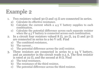 5. Three resistors are connected in series to a 24 V battery,
and an ammeter in the circuit reads 0.5 A. The first resistor
is rated at 22 Ω, and the second at 8 Ω. Find
a. The total resistance,
b. The resistance of the third resistor,
c. The potential difference across the third resistor.
Problem Solving
 