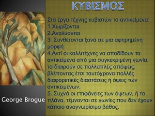 Στα έργα τέχνης κυβιστών τα αντικείμενα:
1.Χωρίζονται
2.Αναλύονται
3. Συνθέτονται ξανά σε μια αφηρημένη
μορφή
4.Αντί οι καλλιτέχνες να αποδίδουν τα
αντικείμενα από μια συγκεκριμένη γωνία,
τα διαιρούν σε πολλαπλές απόψεις,
βλέποντας έτσι ταυτόχρονα πολλές
διαφορετικές διαστάσεις ή όψεις των
αντικειμένων.
5. Συχνά οι επιφάνειες των όψεων, ή τα
πλάνα, τέμνονται σε γωνίες που δεν έχουν
κάποιο αναγνωρίσιμο βάθος.
George Brogue
 