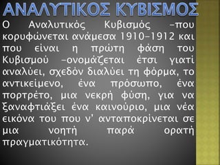 Ο Αναλυτικός Κυβισμός -που
κορυφώνεται ανάμεσα 1910-1912 και
που είναι η πρώτη φάση του
Κυβισμού -ονομάζεται έτσι γιατί
αναλύει, σχεδόν διαλύει τη φόρμα, το
αντικείμενο, ένα πρόσωπο, ένα
πορτρέτο, μια νεκρή φύση, για να
ξαναφτιάξει ένα καινούριο, μια νέα
εικόνα του που ν’ ανταποκρίνεται σε
μια νοητή παρά ορατή
πραγματικότητα.
 