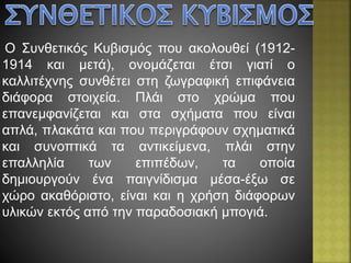 Ο Συνθετικός Κυβισμός που ακολουθεί (1912-
1914 και μετά), ονομάζεται έτσι γιατί ο
καλλιτέχνης συνθέτει στη ζωγραφική επιφάνεια
διάφορα στοιχεία. Πλάι στο χρώμα που
επανεμφανίζεται και στα σχήματα που είναι
απλά, πλακάτα και που περιγράφουν σχηματικά
και συνοπτικά τα αντικείμενα, πλάι στην
επαλληλία των επιπέδων, τα οποία
δημιουργούν ένα παιγνίδισμα μέσα-έξω σε
χώρο ακαθόριστο, είναι και η χρήση διάφορων
υλικών εκτός από την παραδοσιακή μπογιά.
 