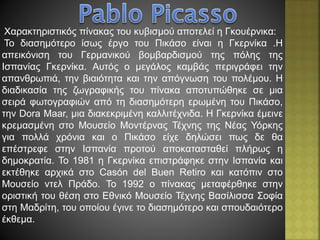 Χαρακτηριστικός πίνακας του κυβισμού αποτελεί η Γκουέρνικα:
Το διασημότερο ίσως έργο του Πικάσο είναι η Γκερνίκα .Η
απεικόνιση του Γερμανικού βομβαρδισμού της πόλης της
Ισπανίας Γκερνίκα. Αυτός ο μεγάλος καμβάς περιγράφει την
απανθρωπιά, την βιαιότητα και την απόγνωση του πολέμου. Η
διαδικασία της ζωγραφικής του πίνακα αποτυπώθηκε σε μια
σειρά φωτογραφιών από τη διασημότερη ερωμένη του Πικάσο,
την Dora Maar, μια διακεκριμένη καλλιτέχνιδα. Η Γκερνίκα έμεινε
κρεμασμένη στο Μουσείο Μοντέρνας Τέχνης της Νέας Υόρκης
για πολλά χρόνια και ο Πικάσο είχε δηλώσει πως δε θα
επέστρεφε στην Ισπανία προτού αποκατασταθεί πλήρως η
δημοκρατία. Το 1981 η Γκερνίκα επιστράφηκε στην Ισπανία και
εκτέθηκε αρχικά στο Casón del Buen Retiro και κατόπιν στο
Μουσείο ντελ Πράδο. Το 1992 ο πίνακας μεταφέρθηκε στην
οριστική του θέση στο Εθνικό Μουσείο Τέχνης Βασίλισσα Σοφία
στη Μαδρίτη, του οποίου έγινε το διασημότερο και σπουδαιότερο
έκθεμα.
 
