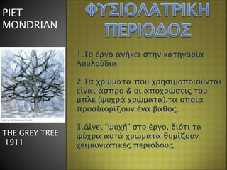 PIET
MONDRIAN
ΤΗΕ GREY TREE
1911
1.Το έργο ανήκει στην κατηγορία
Λουλούδια
2.Τα χρώματα που χρησιμοποιούνται
είναι άσπρο & οι αποχρώσεις του
μπλε (ψυχρά χρώματα),τα οποία
προσδιορίζουν ένα βάθος
3.Δίνει “ψυχή” στο έργο, διότι τα
ψύχρα αυτά χρώματα θυμίζουν
χειμωνιάτικες περιόδους.
 