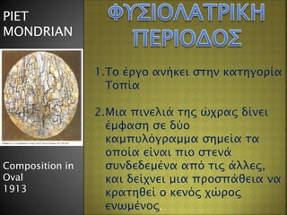 PIET
MONDRIAN
Composition in
Oval
1913
1.Το έργο ανήκει στην κατηγορία
Τοπία
2.Μια πινελιά της ώχρας δίνει
έμφαση σε δύο
καμπυλόγραμμα σημεία τα
οποία είναι πιο στενά
συνδεδεμένα από τις άλλες,
και δείχνει μια προσπάθεια να
κρατηθεί ο κενός χώρος
ενωμένος.
 