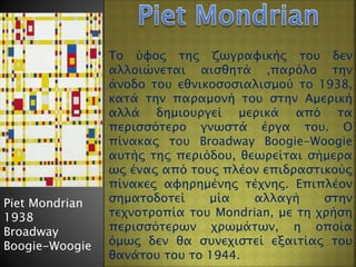 Piet Mondrian
1938
Broadway
Boogie-Woogie
Το ύφος της ζωγραφικής του δεν
αλλοιώνεται αισθητά ,παρόλο την
άνοδο του εθνικοσοσιαλισμού το 1938,
κατά την παραμονή του στην Αμερική
αλλά δημιουργεί μερικά από τα
περισσότερο γνωστά έργα του. Ο
πίνακας του Broadway Boogie-Woogie
αυτής της περιόδου, θεωρείται σήμερα
ως ένας από τους πλέον επιδραστικούς
πίνακες αφηρημένης τέχνης. Επιπλέον
σηματοδοτεί μία αλλαγή στην
τεχνοτροπία του Mondrian, με τη χρήση
περισσότερων χρωμάτων, η οποία
όμως δεν θα συνεχιστεί εξαιτίας του
θανάτου του το 1944.
 