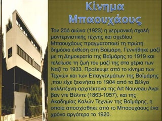 Τον 20ό αιώνα (1923) η γερμανική σχολή
μοντερνιστικής τέχνης και σχεδίου
Μπαουχάους πραγματοποιεί τη πρώτη
δημόσια έκθεση στη Βαϊμάρη. Γεννήθηκε μαζί
με τη Δημοκρατία της Βαϊμάρης το 1919 και
τελείωσε τη ζωή του μαζί της στα χέρια των
Ναζί το 1933. Προέκυψε από το κίνημα των
Τεχνών και των Επαγγελμάτων της Βαϊμάρης
,που είχε ξεκινήσει το 1904 από το Βέλγο
καλλιτέχνη-αρχιτέκτονα της Art Nouveau Ανρί
βαν ντε Βέλντε (1863-1957), και της
Ακαδημίας Καλών Τεχνών της Βαϊμάρης, η
οποία αποσχίσθηκε από το Μπαουχάους ένα
χρόνο αργότερα το 1920.
 