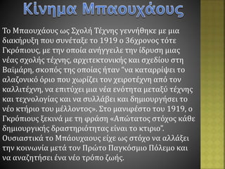 Το Μπαουχάους ως Σχολή Τέχνης γεννήθηκε με μια
διακήρυξη που συνέταξε το 1919 ο 36χρονος τότε
Γκρόπιους, με την οποία ανήγγειλε την ίδρυση μιας
νέας σχολής τέχνης, αρχιτεκτονικής και σχεδίου στη
Βαϊμάρη, σκοπός της οποίας ήταν “να καταρρίψει το
αλαζονικό όριο που χωρίζει τον χειροτέχνη από τον
καλλιτέχνη, να επιτύχει μια νέα ενότητα μεταξύ τέχνης
και τεχνολογίας και να συλλάβει και δημιουργήσει το
νέο κτήριο του μέλλοντος». Στο μανιφέστο του 1919, ο
Γκρόπιους ξεκινά με τη φράση «Απώτατος στόχος κάθε
δημιουργικής δραστηριότητας είναι το κτιριο”.
Ουσιαστικά το Μπάουχαους είχε ως στόχο να αλλάξει
την κοινωνία μετά τον Πρώτο Παγκόσμιο Πόλεμο και
να αναζητήσει ένα νέο τρόπο ζωής.
 