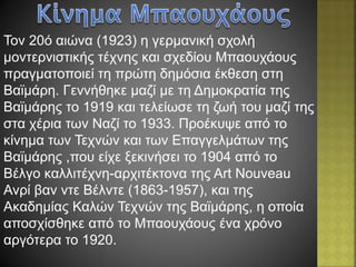 Τον 20ό αιώνα (1923) η γερμανική σχολή
μοντερνιστικής τέχνης και σχεδίου Μπαουχάους
πραγματοποιεί τη πρώτη δημόσια έκθεση στη
Βαϊμάρη. Γεννήθηκε μαζί με τη Δημοκρατία της
Βαϊμάρης το 1919 και τελείωσε τη ζωή του μαζί της
στα χέρια των Ναζί το 1933. Προέκυψε από το
κίνημα των Τεχνών και των Επαγγελμάτων της
Βαϊμάρης ,που είχε ξεκινήσει το 1904 από το
Βέλγο καλλιτέχνη-αρχιτέκτονα της Art Nouveau
Ανρί βαν ντε Βέλντε (1863-1957), και της
Ακαδημίας Καλών Τεχνών της Βαϊμάρης, η οποία
αποσχίσθηκε από το Μπαουχάους ένα χρόνο
αργότερα το 1920.
 