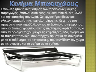 Επιδίωξη ήταν η αναβάθμιση των προϊόντων μαζικής
παραγωγής (έπιπλα, συσκευές, οικιακά αντικείμενα) αλλά
και της κατοικίας συνολικά. Ως εργαστήριο ιδεών και
υλικών, οραματίστηκε, και υλοποίησε τις ιδέες του στα
πράγματα που περιβάλλουν τον άνθρωπο στον χώρο του:
από τα έπιπλα γραφείου και τις περίφημες καρέκλες του, κι
από τα ρολόγια τοίχου μέχρι τις καφετιέρες, όλα, ακόμα και
τα παιδικά παιγνίδια, συνυπήρχαν αρμονικά σε συνομιλία
με το οικοδόμημα, σε κατασκευές, που συνέδεαν τον χώρο
με τις ανάγκες και το σχήμα με τη χρήση.
 