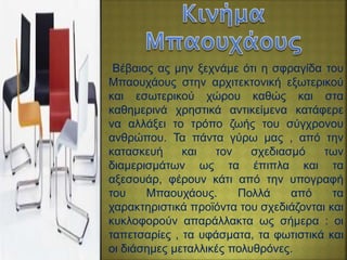 Βέβαιος ας μην ξεχνάμε ότι η σφραγίδα του
Μπαουχάους στην αρχιτεκτονική εξωτερικού
και εσωτερικού χώρου καθώς και στα
καθημερινά χρηστικά αντικείμενα κατάφερε
να αλλάξει το τρόπο ζωής του σύγχρονου
ανθρώπου. Τα πάντα γύρω μας , από την
κατασκευή και τον σχεδιασμό των
διαμερισμάτων ως τα έπιπλα και τα
αξεσουάρ, φέρουν κάτι από την υπογραφή
του Μπαουχάους. Πολλά από τα
χαρακτηριστικά προϊόντα του σχεδιάζονται και
κυκλοφορούν απαράλλακτα ως σήμερα : οι
ταπετσαρίες , τα υφάσματα, τα φωτιστικά και
οι διάσημες μεταλλικές πολυθρόνες.
 