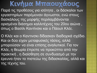 Παρά τις προθέσεις για ισότητα , οι δάσκαλοι των
εργαστηρίων παρέμειναν άγνωστοι, ενώ στους
δασκάλους της μορφής περιλαμβάνονται
ορισμένοι διάσημοι καλλιτέχνες του 20ου αιώνα ,
όπως ο Βασίλι Καντίνσκι και ο Πάουλ Κλέε.
Ο Κλέε και ο Καντινσκι δίδασκαν διαδοχικά σχέδιο.
Και οι δύο είχαν μεταφυσικές τάσεις, αλλά
μπορούσαν να είναι επίσης αναλυτικοί. Για τον
Κλέε, η θεωρία έπρεπε να προκύπτει από την
πρακτική , η διαίσθηση σε συνδυασμό με την
έρευνα ήταν το πιστεύω της διδασκαλίας, αλλά και
της τέχνης του.
 